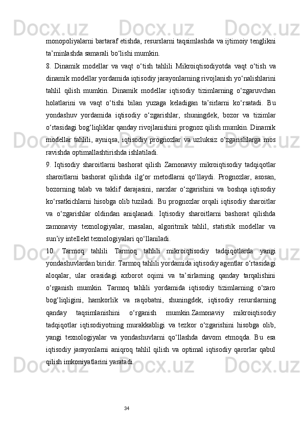 34monopoliyalarni bartaraf etishda, resurslarni taqsimlashda va ijtimoiy tenglikni
ta’minlashda samarali bo‘lishi mumkin.
8.   Dinamik   modellar   va   vaqt   o‘tish   tahlili   Mikroiqtisodiyotda   vaqt   o‘tish   va
dinamik modellar yordamida iqtisodiy jarayonlarning rivojlanish yo‘nalishlarini
tahlil   qilish   mumkin.   Dinamik   modellar   iqtisodiy   tizimlarning   o‘zgaruvchan
holatlarini   va   vaqt   o‘tishi   bilan   yuzaga   keladigan   ta’sirlarni   ko‘rsatadi.   Bu
yondashuv   yordamida   iqtisodiy   o‘zgarishlar,   shuningdek,   bozor   va   tizimlar
o‘rtasidagi bog‘liqliklar qanday rivojlanishini prognoz qilish mumkin. Dinamik
modellar   tahlili,   ayniqsa,   iqtisodiy   prognozlar   va   uzluksiz   o‘zgarishlarga   mos
ravishda optimallashtirishda ishlatiladi.
9.   Iqtisodiy   sharoitlarni   bashorat   qilish   Zamonaviy   mikroiqtisodiy   tadqiqotlar
sharoitlarni   bashorat   qilishda   ilg‘or   metodlarni   qo‘llaydi.   Prognozlar,   asosan,
bozorning   talab   va   taklif   darajasini,   narxlar   o‘zgarishini   va   boshqa   iqtisodiy
ko‘rsatkichlarni  hisobga olib tuziladi. Bu prognozlar orqali  iqtisodiy sharoitlar
va   o‘zgarishlar   oldindan   aniqlanadi.   Iqtisodiy   sharoitlarni   bashorat   qilishda
zamonaviy   texnologiyalar,   masalan,   algoritmik   tahlil,   statistik   modellar   va
sun’iy intellekt texnologiyalari qo‘llaniladi.
10.   Tarmoq   tahlili   Tarmoq   tahlili   mikroiqtisodiy   tadqiqotlarda   yangi
yondashuvlardan biridir. Tarmoq tahlili yordamida iqtisodiy agentlar o‘rtasidagi
aloqalar,   ular   orasidagi   axborot   oqimi   va   ta’sirlarning   qanday   tarqalishini
o‘rganish   mumkin.   Tarmoq   tahlili   yordamida   iqtisodiy   tizimlarning   o‘zaro
bog‘liqligini,   hamkorlik   va   raqobatni,   shuningdek,   iqtisodiy   resurslarning
qanday   taqsimlanishini   o‘rganish   mumkin.Zamonaviy   mikroiqtisodiy
tadqiqotlar   iqtisodiyotning   murakkabligi   va   tezkor   o‘zgarishini   hisobga   olib,
yangi   texnologiyalar   va   yondashuvlarni   qo‘llashda   davom   etmoqda.   Bu   esa
iqtisodiy   jarayonlarni   aniqroq   tahlil   qilish   va   optimal   iqtisodiy   qarorlar   qabul
qilish imkoniyatlarini yaratadi. 