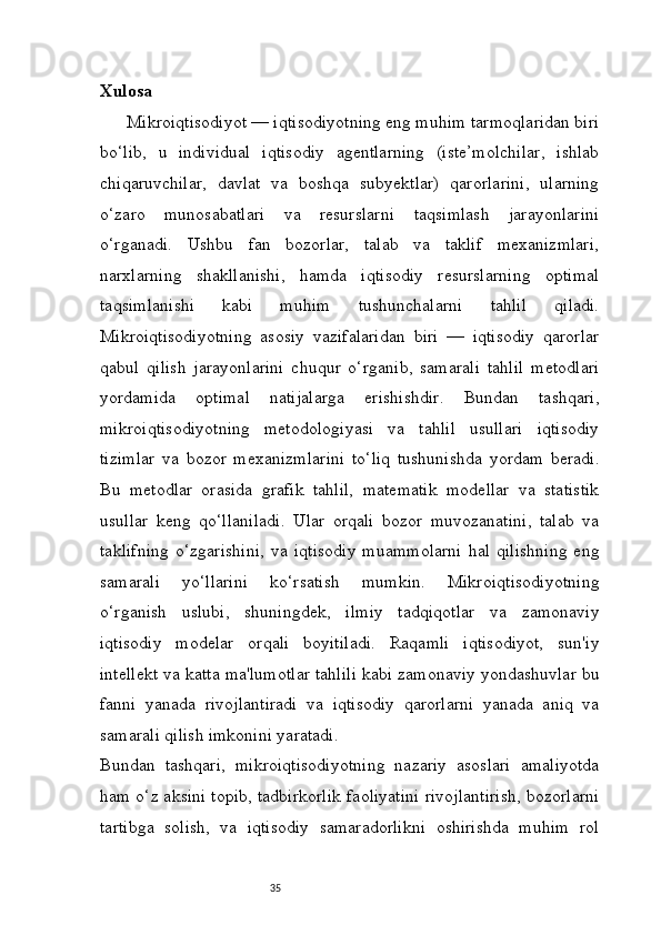 35Xulosa
Mikroiqtisodiyot — iqtisodiyotning eng muhim tarmoqlaridan biri
bo‘lib,   u   individual   iqtisodiy   agentlarning   (iste’molchilar,   ishlab
chiqaruvchilar,   davlat   va   boshqa   subyektlar)   qarorlarini,   ularning
o‘zaro   munosabatlari   va   resurslarni   taqsimlash   jarayonlarini
o‘rganadi.   Ushbu   fan   bozorlar,   talab   va   taklif   mexanizmlari,
narxlarning   shakllanishi,   hamda   iqtisodiy   resurslarning   optimal
taqsimlanishi   kabi   muhim   tushunchalarni   tahlil   qiladi.
Mikroiqtisodiyotning   asosiy   vazifalaridan   biri   —   iqtisodiy   qarorlar
qabul   qilish   jarayonlarini   chuqur   o‘rganib,   samarali   tahlil   metodlari
yordamida   optimal   natijalarga   erishishdir.   Bundan   tashqari,
mikroiqtisodiyotning   metodologiyasi   va   tahlil   usullari   iqtisodiy
tizimlar   va   bozor   mexanizmlarini   to‘liq   tushunishda   yordam   beradi.
Bu   metodlar   orasida   grafik   tahlil,   matematik   modellar   va   statistik
usullar   keng   qo‘llaniladi.   Ular   orqali   bozor   muvozanatini,   talab   va
taklifning   o‘zgarishini,   va  iqtisodiy   muammolarni   hal  qilishning  eng
samarali   yo‘llarini   ko‘rsatish   mumkin.   Mikroiqtisodiyotning
o‘rganish   uslubi,   shuningdek,   ilmiy   tadqiqotlar   va   zamonaviy
iqtisodiy   modelar   orqali   boyitiladi.   Raqamli   iqtisodiyot,   sun'iy
intellekt va katta ma'lumotlar tahlili kabi zamonaviy yondashuvlar bu
fanni   yanada   rivojlantiradi   va   iqtisodiy   qarorlarni   yanada   aniq   va
samarali qilish imkonini yaratadi.
Bundan   tashqari,   mikroiqtisodiyotning   nazariy   asoslari   amaliyotda
ham o‘z aksini topib, tadbirkorlik faoliyatini rivojlantirish, bozorlarni
tartibga   solish,   va   iqtisodiy   samaradorlikni   oshirishda   muhim   rol 