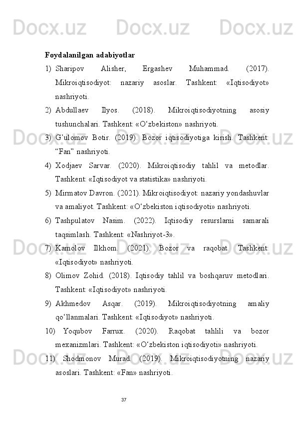37Foydalanilgan adabiyotlar 
1) Sharipov   Alisher,   Ergashev   Muhammad.   (2017).
Mikroiqtisodiyot:   nazariy   asoslar.   Tashkent:   «Iqtisodiyot»
nashriyoti.
2) Abdullaev   Ilyos.   (2018).   Mikroiqtisodiyotning   asosiy
tushunchalari. Tashkent: «O‘zbekiston» nashriyoti.
3) G’ulomov   Botir.   (2019).   Bozor   iqtisodiyotiga   kirish.   Tashkent:
“Fan” nashriyoti.
4) Xodjaev   Sarvar.   (2020).   Mikroiqtisodiy   tahlil   va   metodlar.
Tashkent: «Iqtisodiyot va statistika» nashriyoti.
5) Mirmatov Davron. (2021). Mikroiqtisodiyot: nazariy yondashuvlar
va amaliyot. Tashkent: «O‘zbekiston iqtisodiyoti» nashriyoti.
6) Tashpulatov   Nasim.   (2022).   Iqtisodiy   resurslarni   samarali
taqsimlash. Tashkent: «Nashriyot-3».
7) Kamolov   Ilkhom.   (2021).   Bozor   va   raqobat.   Tashkent:
«Iqtisodiyot» nashriyoti.
8) Olimov   Zohid.   (2018).   Iqtisodiy   tahlil   va   boshqaruv   metodlari.
Tashkent: «Iqtisodiyot» nashriyoti.
9) Akhmedov   Asqar.   (2019).   Mikroiqtisodiyotning   amaliy
qo‘llanmalari. Tashkent: «Iqtisodiyot» nashriyoti.
10) Yoqubov   Farrux.   (2020).   Raqobat   tahlili   va   bozor
mexanizmlari. Tashkent: «O‘zbekiston iqtisodiyoti» nashriyoti.
11) Shodmonov   Murad.   (2019).   Mikroiqtisodiyotning   nazariy
asoslari. Tashkent: «Fan» nashriyoti. 