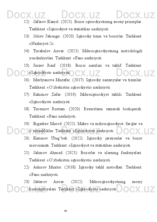 3812) Safarov Kamol. (2021). Bozor iqtisodiyotining asosiy prinsiplar.
Tashkent: «Iqtisodiyot va statistika» nashriyoti.
13) Soliev   Jahongir.   (2020).   Iqtisodiy   tizim   va   bozorlar.   Tashkent:
«Nashriyot-2».
14) Turakulov   Anvar.   (2021).   Mikroiqtisodiyotning   metodologik
yondashuvlari. Tashkent: «Fan» nashriyoti.
15) Juraev   Rauf.   (2018).   Bozor   narxlari   va   taklif.   Tashkent:
«Iqtisodiyot» nashriyoti.
16) Mavlyanova Muzafar.  (2017). Iqtisodiy  nazariyalar  va tizimlar.
Tashkent: «O‘zbekiston iqtisodiyoti» nashriyoti.
17) Rahimov   Zafar.   (2019).   Mikroiqtisodiyot   tahlili.   Tashkent:
«Iqtisodiyot» nashriyoti.
18) Tursunov   Rustam.   (2020).   Resurslarni   samarali   boshqarish.
Tashkent: «Fan» nashriyoti.
19) Ergashev Murod. (2021). Makro va mikroiqtisodiyot: farqlar va
o‘xshashliklar. Tashkent: «Iqtisodiyot» nashriyoti.
20) Karimov   Ulug‘bek.   (2022).   Iqtisodiy   jarayonlar   va   bozor
muvozanati. Tashkent: «Iqtisodiyot va statistika» nashriyoti.
21) Salimov   Ahmad.   (2021).   Bozorlar   va   ularning   funksiyalari.
Tashkent: «O‘zbekiston iqtisodiyoti» nashriyoti.
22) Ashirov   Muxtor.   (2018).   Iqtisodiy   tahlil   metodlari.   Tashkent:
«Fan» nashriyoti.
23) Sattarov   Anvar.   (2022).   Mikroiqtisodiyotning   asosiy
kontseptsiyalari. Tashkent: «Iqtisodiyot» nashriyoti. 
