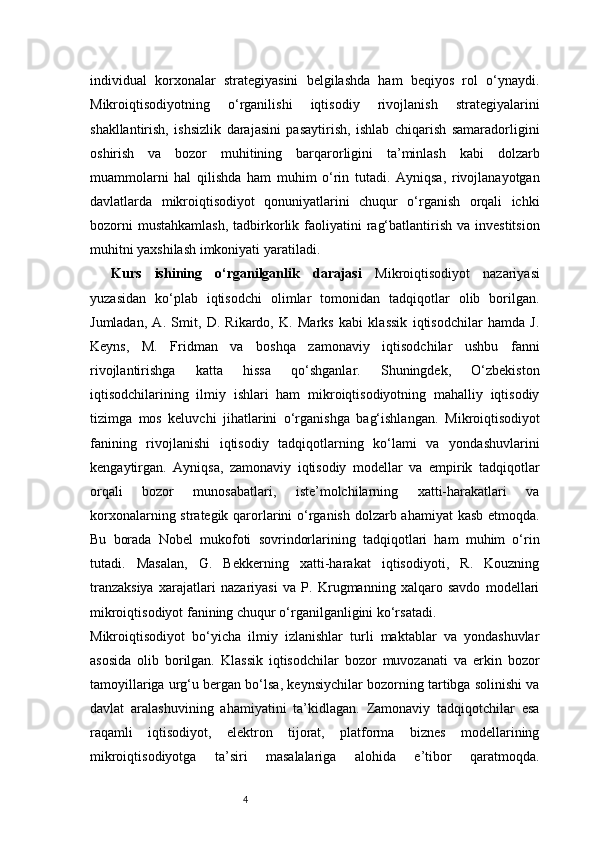 4individual   korxonalar   strategiyasini   belgilashda   ham   beqiyos   rol   o‘ynaydi.
Mikroiqtisodiyotning   o‘rganilishi   iqtisodiy   rivojlanish   strategiyalarini
shakllantirish,   ishsizlik   darajasini   pasaytirish,   ishlab   chiqarish   samaradorligini
oshirish   va   bozor   muhitining   barqarorligini   ta’minlash   kabi   dolzarb
muammolarni   hal   qilishda   ham   muhim   o‘rin   tutadi.   Ayniqsa,   rivojlanayotgan
davlatlarda   mikroiqtisodiyot   qonuniyatlarini   chuqur   o‘rganish   orqali   ichki
bozorni   mustahkamlash,   tadbirkorlik faoliyatini  rag‘batlantirish  va  investitsion
muhitni yaxshilash imkoniyati yaratiladi.
Kurs   ishining   o‘rganilganlik   darajasi   Mikroiqtisodiyot   nazariyasi
yuzasidan   ko‘plab   iqtisodchi   olimlar   tomonidan   tadqiqotlar   olib   borilgan.
Jumladan,   A.   Smit,   D.   Rikardo,   K.   Marks   kabi   klassik   iqtisodchilar   hamda   J.
Keyns,   M.   Fridman   va   boshqa   zamonaviy   iqtisodchilar   ushbu   fanni
rivojlantirishga   katta   hissa   qo‘shganlar.   Shuningdek,   O‘zbekiston
iqtisodchilarining   ilmiy   ishlari   ham   mikroiqtisodiyotning   mahalliy   iqtisodiy
tizimga   mos   keluvchi   jihatlarini   o‘rganishga   bag‘ishlangan.   Mikroiqtisodiyot
fanining   rivojlanishi   iqtisodiy   tadqiqotlarning   ko‘lami   va   yondashuvlarini
kengaytirgan.   Ayniqsa,   zamonaviy   iqtisodiy   modellar   va   empirik   tadqiqotlar
orqali   bozor   munosabatlari,   iste’molchilarning   xatti-harakatlari   va
korxonalarning strategik qarorlarini  o‘rganish dolzarb ahamiyat kasb etmoqda.
Bu   borada   Nobel   mukofoti   sovrindorlarining   tadqiqotlari   ham   muhim   o‘rin
tutadi.   Masalan,   G.   Bekkerning   xatti-harakat   iqtisodiyoti,   R.   Kouzning
tranzaksiya   xarajatlari   nazariyasi   va   P.   Krugmanning   xalqaro   savdo   modellari
mikroiqtisodiyot fanining chuqur o‘rganilganligini ko‘rsatadi.
Mikroiqtisodiyot   bo‘yicha   ilmiy   izlanishlar   turli   maktablar   va   yondashuvlar
asosida   olib   borilgan.   Klassik   iqtisodchilar   bozor   muvozanati   va   erkin   bozor
tamoyillariga urg‘u bergan bo‘lsa, keynsiychilar bozorning tartibga solinishi va
davlat   aralashuvining   ahamiyatini   ta’kidlagan.   Zamonaviy   tadqiqotchilar   esa
raqamli   iqtisodiyot,   elektron   tijorat,   platforma   biznes   modellarining
mikroiqtisodiyotga   ta’siri   masalalariga   alohida   e’tibor   qaratmoqda. 