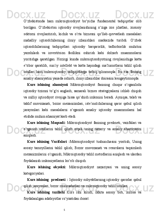 5O‘zbekistonda   ham   mikroiqtisodiyot   bo‘yicha   fundamental   tadqiqotlar   olib
borilgan.   O‘zbekiston   iqtisodiy   rivojlanishining   o‘ziga   xos   jihatlari,   xususiy
sektorni   rivojlantirish,   kichik   va   o‘rta   biznesni   qo‘llab-quvvatlash   masalalari
mahalliy   iqtisodchilarning   ilmiy   izlanishlari   markazida   turibdi.   O‘zbek
iqtisodchilarining   tadqiqotlari   iqtisodiy   barqarorlik,   tadbirkorlik   muhitini
yaxshilash   va   investitsion   faollikni   oshirish   kabi   dolzarb   muammolarni
yoritishga   qaratilgan.   Hozirgi   kunda   mikroiqtisodiyotning   rivojlanishiga   katta
e’tibor   qaratilib,   sun’iy   intellekt   va   katta   hajmdagi   ma’lumotlarni   tahlil   qilish
usullari   ham   mikroiqtisodiy   tadqiqotlarga   tatbiq   qilinmoqda.   Bu   esa   fanning
amaliy ahamiyatini yanada oshirib, ilmiy izlanishlar doirasini kengaytirmoqda.
Kurs   ishining   ahamiyati   Mikroiqtisodiyot   fanining   chuqur   o‘rganilishi
iqtisodiy   tizimni   to‘g‘ri   anglash,   samarali   biznes   strategiyalarni   ishlab   chiqish
va milliy iqtisodiyot rivojiga hissa qo‘shish imkonini beradi. Ayniqsa, talab va
taklif   muvozanati,   bozor   mexanizmlari,   iste’molchilarning   qaror   qabul   qilish
jarayonlari   kabi   masalalarni   o‘rganish   amaliy   iqtisodiy   muammolarni   hal
etishda muhim ahamiyat kasb etadi.
Kurs   ishining   Maqsad i :   Mikroiqtisodiyot   fanining   predmeti,   vazifalari   va
o‘rganish   usullarini   tahlil   qilish   orqali   uning   nazariy   va   amaliy   ahamiyatini
aniqlash.
Kurs   ishining   Vazifalar i   : Mikroiqtisodiyot   tushunchasini   yoritish;   Uning
asosiy   tamoyillarini   tahlil   qilish;   Bozor   muvozanati   va   resurslarni   taqsimlash
mexanizmlarini o‘rganish;   Mikroiqtisodiy tahlil metodlarini aniqlash va ulardan
foydalanish imkoniyatlarini ko‘rib chiqish.
Kurs   ishining   obyekti :   Mikroiqtisodiyot   nazariyasi   va   uning   asosiy
kategoriyalari.
Kurs ishining   predmeti   :   Iqtisodiy subyektlarning iqtisodiy qarorlar qabul
qilish jarayonlari, bozor munosabatlari va mikroiqtisodiy tahlil usullari.
Kurs   ishining   tuzilishi   Kurs   ishi   kirish,   ikkita   asosiy   bob,   xulosa   va
foydalanilgan adabiyotlar ro‘yxatidan iborat. 