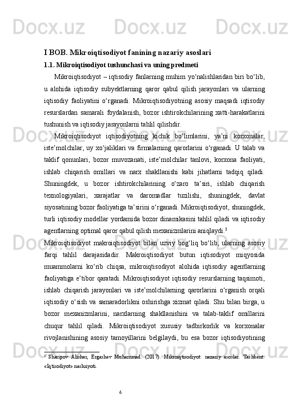 6I BOB. Mikroiqtisodiyot fanining nazariy asoslari
1.1.  Mikroiqtisodiyot tushunchasi va uning predmeti
Mikroiqtisodiyot – iqtisodiy fanlarning muhim yo‘nalishlaridan biri bo‘lib,
u   alohida   iqtisodiy   subyektlarning   qaror   qabul   qilish   jarayonlari   va   ularning
iqtisodiy   faoliyatini   o‘rganadi.   Mikroiqtisodiyotning   asosiy   maqsadi   iqtisodiy
resurslardan   samarali   foydalanish,   bozor   ishtirokchilarining   xatti-harakatlarini
tushunish va iqtisodiy jarayonlarni tahlil qilishdir.
Mikroiqtisodiyot   iqtisodiyotning   kichik   bo‘limlarini,   ya’ni   korxonalar,
iste’molchilar, uy xo‘jaliklari va firmalarning qarorlarini o‘rganadi. U talab va
taklif   qonunlari,   bozor   muvozanati,   iste’molchilar   tanlovi,   korxona   faoliyati,
ishlab   chiqarish   omillari   va   narx   shakllanishi   kabi   jihatlarni   tadqiq   qiladi.
Shuningdek,   u   bozor   ishtirokchilarining   o‘zaro   ta’siri,   ishlab   chiqarish
texnologiyalari,   xarajatlar   va   daromadlar   tuzilishi,   shuningdek,   davlat
siyosatining bozor faoliyatiga ta’sirini o‘rganadi. Mikroiqtisodiyot, shuningdek,
turli iqtisodiy modellar yordamida bozor dinamikasini tahlil qiladi va iqtisodiy
agentlarning optimal qaror qabul qilish mexanizmlarini aniqlaydi. 2
Mikroiqtisodiyot   makroiqtisodiyot   bilan   uzviy   bog‘liq   bo‘lib,   ularning   asosiy
farqi   tahlil   darajasidadir.   Makroiqtisodiyot   butun   iqtisodiyot   miqyosida
muammolarni   ko‘rib   chiqsa,   mikroiqtisodiyot   alohida   iqtisodiy   agentlarning
faoliyatiga   e’tibor   qaratadi.   Mikroiqtisodiyot   iqtisodiy   resurslarning   taqsimoti,
ishlab   chiqarish   jarayonlari   va   iste’molchilarning   qarorlarini   o‘rganish   orqali
iqtisodiy  o‘sish  va   samaradorlikni  oshirishga  xizmat  qiladi.  Shu  bilan  birga,   u
bozor   mexanizmlarini,   narxlarning   shakllanishini   va   talab-taklif   omillarini
chuqur   tahlil   qiladi.   Mikroiqtisodiyot   xususiy   tadbirkorlik   va   korxonalar
rivojlanishining   asosiy   tamoyillarini   belgilaydi,   bu   esa   bozor   iqtisodiyotining
2
  Sharipov   Alisher,   Ergashev   Muhammad.   (2017).   Mikroiqtisodiyot:   nazariy   asoslar.   Tashkent:
«Iqtisodiyot» nashriyoti. 