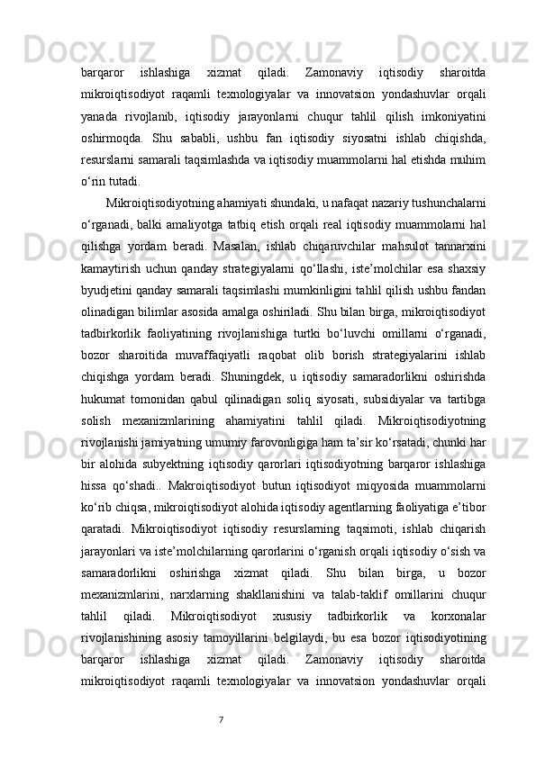 7barqaror   ishlashiga   xizmat   qiladi.   Zamonaviy   iqtisodiy   sharoitda
mikroiqtisodiyot   raqamli   texnologiyalar   va   innovatsion   yondashuvlar   orqali
yanada   rivojlanib,   iqtisodiy   jarayonlarni   chuqur   tahlil   qilish   imkoniyatini
oshirmoqda.   Shu   sababli,   ushbu   fan   iqtisodiy   siyosatni   ishlab   chiqishda,
resurslarni samarali taqsimlashda va iqtisodiy muammolarni hal etishda muhim
o‘rin tutadi.
Mikroiqtisodiyotning ahamiyati shundaki, u nafaqat nazariy tushunchalarni
o‘rganadi,   balki   amaliyotga   tatbiq   etish   orqali   real   iqtisodiy   muammolarni   hal
qilishga   yordam   beradi.   Masalan,   ishlab   chiqaruvchilar   mahsulot   tannarxini
kamaytirish   uchun   qanday   strategiyalarni   qo‘llashi,   iste’molchilar   esa   shaxsiy
byudjetini qanday samarali taqsimlashi mumkinligini tahlil qilish ushbu fandan
olinadigan bilimlar asosida amalga oshiriladi. Shu bilan birga, mikroiqtisodiyot
tadbirkorlik   faoliyatining   rivojlanishiga   turtki   bo‘luvchi   omillarni   o‘rganadi,
bozor   sharoitida   muvaffaqiyatli   raqobat   olib   borish   strategiyalarini   ishlab
chiqishga   yordam   beradi.   Shuningdek,   u   iqtisodiy   samaradorlikni   oshirishda
hukumat   tomonidan   qabul   qilinadigan   soliq   siyosati,   subsidiyalar   va   tartibga
solish   mexanizmlarining   ahamiyatini   tahlil   qiladi.   Mikroiqtisodiyotning
rivojlanishi jamiyatning umumiy farovonligiga ham ta’sir ko‘rsatadi, chunki har
bir   alohida   subyektning   iqtisodiy   qarorlari   iqtisodiyotning   barqaror   ishlashiga
hissa   qo‘shadi..   Makroiqtisodiyot   butun   iqtisodiyot   miqyosida   muammolarni
ko‘rib chiqsa, mikroiqtisodiyot alohida iqtisodiy agentlarning faoliyatiga e’tibor
qaratadi.   Mikroiqtisodiyot   iqtisodiy   resurslarning   taqsimoti,   ishlab   chiqarish
jarayonlari va iste’molchilarning qarorlarini o‘rganish orqali iqtisodiy o‘sish va
samaradorlikni   oshirishga   xizmat   qiladi.   Shu   bilan   birga,   u   bozor
mexanizmlarini,   narxlarning   shakllanishini   va   talab-taklif   omillarini   chuqur
tahlil   qiladi.   Mikroiqtisodiyot   xususiy   tadbirkorlik   va   korxonalar
rivojlanishining   asosiy   tamoyillarini   belgilaydi,   bu   esa   bozor   iqtisodiyotining
barqaror   ishlashiga   xizmat   qiladi.   Zamonaviy   iqtisodiy   sharoitda
mikroiqtisodiyot   raqamli   texnologiyalar   va   innovatsion   yondashuvlar   orqali 