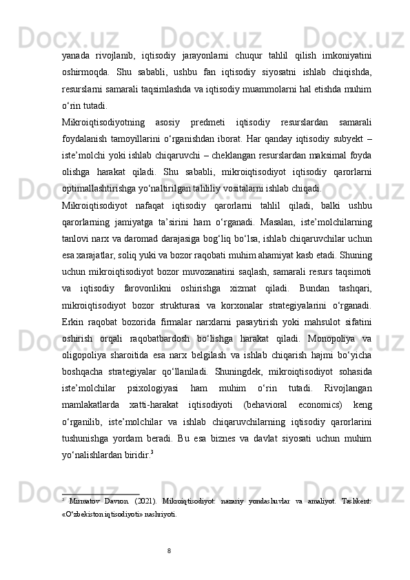 8yanada   rivojlanib,   iqtisodiy   jarayonlarni   chuqur   tahlil   qilish   imkoniyatini
oshirmoqda.   Shu   sababli,   ushbu   fan   iqtisodiy   siyosatni   ishlab   chiqishda,
resurslarni samarali taqsimlashda va iqtisodiy muammolarni hal etishda muhim
o‘rin tutadi.
Mikroiqtisodiyotning   asosiy   predmeti   iqtisodiy   resurslardan   samarali
foydalanish   tamoyillarini   o‘rganishdan   iborat.   Har   qanday   iqtisodiy   subyekt   –
iste’molchi yoki ishlab chiqaruvchi – cheklangan resurslardan maksimal foyda
olishga   harakat   qiladi.   Shu   sababli,   mikroiqtisodiyot   iqtisodiy   qarorlarni
optimallashtirishga yo‘naltirilgan tahliliy vositalarni ishlab chiqadi.
Mikroiqtisodiyot   nafaqat   iqtisodiy   qarorlarni   tahlil   qiladi,   balki   ushbu
qarorlarning   jamiyatga   ta’sirini   ham   o‘rganadi.   Masalan,   iste’molchilarning
tanlovi narx va daromad darajasiga bog‘liq bo‘lsa, ishlab chiqaruvchilar uchun
esa xarajatlar, soliq yuki va bozor raqobati muhim ahamiyat kasb etadi. Shuning
uchun   mikroiqtisodiyot   bozor   muvozanatini   saqlash,   samarali   resurs   taqsimoti
va   iqtisodiy   farovonlikni   oshirishga   xizmat   qiladi.   Bundan   tashqari,
mikroiqtisodiyot   bozor   strukturasi   va   korxonalar   strategiyalarini   o‘rganadi.
Erkin   raqobat   bozorida   firmalar   narxlarni   pasaytirish   yoki   mahsulot   sifatini
oshirish   orqali   raqobatbardosh   bo‘lishga   harakat   qiladi.   Monopoliya   va
oligopoliya   sharoitida   esa   narx   belgilash   va   ishlab   chiqarish   hajmi   bo‘yicha
boshqacha   strategiyalar   qo‘llaniladi.   Shuningdek,   mikroiqtisodiyot   sohasida
iste’molchilar   psixologiyasi   ham   muhim   o‘rin   tutadi.   Rivojlangan
mamlakatlarda   xatti-harakat   iqtisodiyoti   (behavioral   economics)   keng
o‘rganilib,   iste’molchilar   va   ishlab   chiqaruvchilarning   iqtisodiy   qarorlarini
tushunishga   yordam   beradi.   Bu   esa   biznes   va   davlat   siyosati   uchun   muhim
yo‘nalishlardan biridir. 3
3
  Mirmatov   Davron.   (2021).   Mikroiqtisodiyot:   nazariy   yondashuvlar   va   amaliyot.   Tashkent:
«O‘zbekiston iqtisodiyoti» nashriyoti.