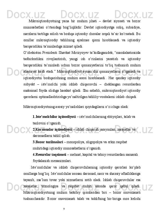 9Mikroiqtisodiyotning   yana   bir   muhim   jihati   –   davlat   siyosati   va   bozor
munosabatlari   o‘rtasidagi   bog‘liqlikdir.   Davlat   iqtisodiyotga   soliq,   subsidiya,
narxlarni tartibga solish va boshqa iqtisodiy choralar orqali ta’sir ko‘rsatadi. Bu
omillar   mikroiqtisodiy   tahlilning   ajralmas   qismi   hisoblanadi   va   iqtisodiy
barqarorlikni ta’minlashga xizmat qiladi.
O‘zbekiston  Prezidenti  Shavkat Mirziyoyev ta’kidlaganidek, “mamlakatimizda
tadbirkorlikni   rivojlantirish,   yangi   ish   o‘rinlarini   yaratish   va   iqtisodiy
barqarorlikni   ta’minlash   uchun   bozor   qonuniyatlarini   to‘liq   tushunish   muhim
ahamiyat   kasb  etadi.”  Mikroiqtisodiyot  aynan  shu  qonuniyatlarni  o‘rganadi   va
iqtisodiyotni   boshqarishning   muhim   asosi   hisoblanadi..   Har   qanday   iqtisodiy
subyekt   –   iste’molchi   yoki   ishlab   chiqaruvchi   –   cheklangan   resurslardan
maksimal  foyda olishga  harakat  qiladi. Shu sababli,  mikroiqtisodiyot  iqtisodiy
qarorlarni optimallashtirishga yo‘naltirilgan tahliliy vositalarni ishlab chiqadi.
Mikroiqtisodiyotning asosiy yo‘nalishlari quyidagilarni o‘z ichiga oladi:
1. Iste’molchilar iqtisodiyoti  – iste’molchilarning ehtiyojlari, talab va 
tanlovini o‘rganish.
2. Korxonalar iqtisodiyoti  – ishlab chiqarish jarayonlari, xarajatlar va 
daromadlarni tahlil qilish.
3. Bozor tuzilmalari  – monopoliya, oligopoliya va erkin raqobat 
muhitidagi iqtisodiy munosabatlarni o‘rganish.
4. Resurslar taqsimoti  – mehnat, kapital va tabiiy resurslardan samarali 
foydalanish mexanizmlari.
Iste’molchilar   va   ishlab   chiqaruvchilarning   iqtisodiy   qarorlari   ko‘plab
omillarga bog‘liq. Iste’molchilar asosan daromad, narx va shaxsiy afzalliklariga
tayanib,   ma’lum   tovar   yoki   xizmatlarni   sotib   oladi.   Ishlab   chiqaruvchilar   esa
xarajatlar,   texnologiya   va   raqobat   muhiti   asosida   qaror   qabul   qiladi.
Mikroiqtisodiyotning   muhim   tarkibiy   qismlaridan   biri   –   bozor   muvozanati
tushunchasidir.   Bozor   muvozanati   talab   va   taklifning   bir-biriga   mos   kelishi 
