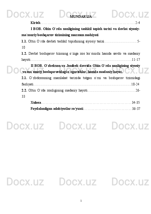 MUNDARIJA
    Kirish ……………………………………………………….……………..2-4
I   BOB.   Oltin   O`rda   xonligining   tashkil   topish   tarixi   va   davlat   siyosiy-
ma`muriy boshqaruv tizimining mazmun mohiyati
1.1.   Oltin   O`rda   davlati   tashkil   topishining   siyosiy   tarixi ........... ..........................5-
10
1.2.   Davlat   boshqaruv   tiziming   o`ziga   xos   ko`rinishi   hamda   savdo   va   madaniy
hayoti ..................................................................................................................11-17
II BOB.   O`zbekxon va Jonibek davrida Oltin O`rda xonligining siyosiy
va ma`muriy boshqaruvidagi o`zgarishlar, hamda madaniy hayot .
2.1.   O`zbekxonning   mamlakat   tarixida   tutgan   o`rni   va   boshqaruv   tizimidagi
faoliyati .............................................................................................................. 18-24
2.2.   Oltin   O`rda   xonligining   madaniy   hayoti............................................ ..........26-
33
Xulosa .………………………………….………………………………34-35
Foydalanilgan adabiyotlar ro ' yxati .…………………….….…………36-37
1 