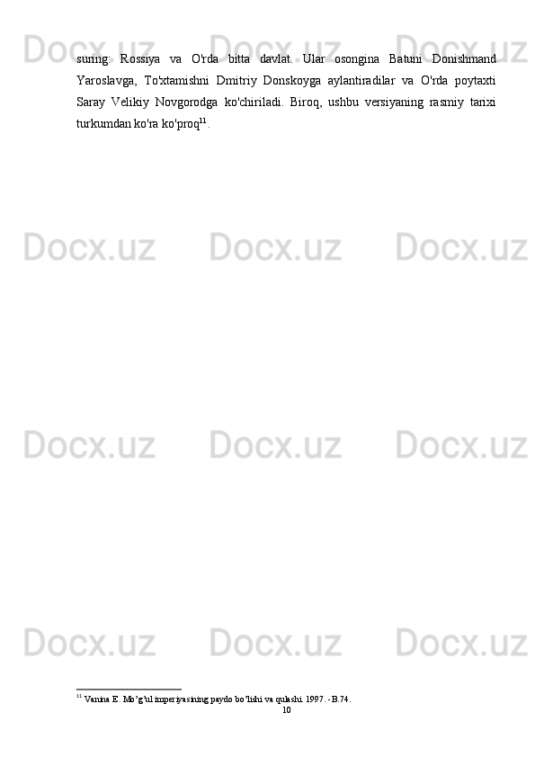 suring:   Rossiya   va   O'rda   bitta   davlat.   Ular   osongina   Batuni   Donishmand
Yaroslavga,   To'xtamishni   Dmitriy   Donskoyga   aylantiradilar   va   O'rda   poytaxti
Saray   Velikiy   Novgorodga   ko'chiriladi.   Biroq,   ushbu   versiyaning   rasmiy   tarixi
turkumdan ko'ra ko'proq 11
.
11
 Vanina E. Mo’g’ul imperiyasining paydo bo’lishi va qulashi. 1997. -B.74.
10 