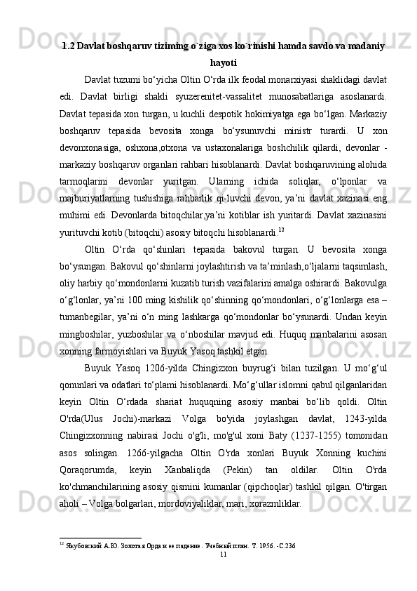 1.2 Davlat boshqaruv tiziming o`ziga xos ko`rinishi hamda savdo va madaniy
hayoti
Davlat tuzumi bo‘yicha Oltin O‘rda ilk feodal monarxiyasi shaklidagi davlat
edi.   Davlat   birligi   shakli   syuzerenitet-vassalitet   munosabatlariga   asoslanardi.
Davlat tepasida xon turgan, u kuchli despotik hokimiyatga ega bo‘lgan. Markaziy
boshqaruv   tepasida   bevosita   xonga   bo‘ysunuvchi   ministr   turardi.   U   xon
devonxonasiga,   oshxona,otxona   va   ustaxonalariga   boshchilik   qilardi,   devonlar   -
markaziy boshqaruv organlari rahbari hisoblanardi. Davlat boshqaruvining alohida
tarmoqlarini   devonlar   yuritgan.   Ularning   ichida   soliqlar,   o‘lponlar   va
majburiyatlarning   tushishiga   rahbarlik   qi-luvchi   devon,   ya’ni   davlat   xazinasi   eng
muhimi   edi.  Devonlarda  bitoqchilar,ya’ni   kotiblar   ish  yuritardi. Davlat  xazinasini
yurituvchi kotib (bitoqchi) asosiy bitoqchi hisoblanardi. 12
 
Oltin   O‘rda   qo‘shinlari   tepasida   bakovul   turgan.   U   bevosita   xonga
bo‘ysungan. Bakovul qo‘shinlarni joylashtirish va ta’minlash,o‘ljalarni taqsimlash,
oliy harbiy qo‘mondonlarni kuzatib turish vazifalarini amalga oshirardi. Bakovulga
o‘g‘lonlar, ya’ni 100 ming kishilik qo‘shinning qo‘mondonlari, o‘g‘lonlarga esa –
tumanbegilar,   ya’ni   o‘n   ming   lashkarga   qo‘mondonlar   bo‘ysunardi.   Undan   keyin
mingboshilar,   yuzboshilar   va   o‘nboshilar   mavjud   edi.   Huquq   manbalarini   asosan
xonning farmoyishlari va Buyuk Yasoq tashkil etgan. 
Buyuk   Yasoq   1206-yilda   Chingizxon   buyrug‘i   bilan   tuzilgan.   U   mo‘g‘ul
qonunlari va odatlari to‘plami hisoblanardi. Mo‘g‘ullar islomni qabul qilganlaridan
keyin   Oltin   O‘rdada   shariat   huquqning   asosiy   manbai   bo‘lib   qoldi.   Oltin
O'rda(Ulus   Jochi)-markazi   Volga   bo'yida   joylashgan   davlat,   1243-yilda
Chingizxonning   nabirasi   Jochi   o'g'li,   mo'g'ul   xoni   Baty   (1237-1255)   tomonidan
asos   solingan.   1266-yilgacha   Oltin   O'rda   xonlari   Buyuk   Xonning   kuchini
Qoraqorumda,   keyin   Xanbaliqda   (Pekin)   tan   oldilar.   Oltin   O'rda
ko'chmanchilarining asosiy qismini kumanlar (qipchoqlar) tashkil qilgan. O'tirgan
aholi – Volga bolgarlari, mordoviyaliklar, mari, xorazmliklar.
12
 Якубовский А.Ю.   Золотая Орда и ее падение.   Учебный план.   Т. 1956 .   -C. 236
11 