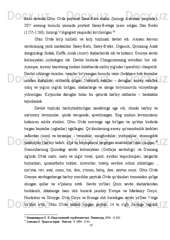 Batu   davrida   Oltin   O'rda   poytaxti-Sarai-Batu   shahri   (hozirgi   Astraxan   yaqinida);
XIV   asrning   birinchi   yarmida   poytaxt   Saray-Berkga   (asos   solgan   Xan   Berke
(1255-1266), hozirgi Volgograd yaqinida) ko'chirilgan. 13
Oltin   O'rda   ko'p   millatli   va   ko'p   tuzilmali   davlat   edi.   Asosan   karvon
savdosining   yirik   markazlari   Saray-Batu,   Saray-Berke,   Urganch,   Qrimning   Azak
dengizidagi Sudak, Kaffa, Azak (Azov) shaharlarida edi va hokazo. Genuya savdo
koloniyalari   joylashgan   edi.   Davlat   boshida   Chingizxonning   avlodlari   bor   edi.
Ayniqsa, siyosiy hayotning muhim holatlarida milliy yig'inlar (qurultoy) chaqirildi.
Davlat ishlariga vazirlar, vezirlar bo'ysungan birinchi vazir (beklyare-bek-knyazlar
ustidan   shahzoda)   rahbarlik   qilgan.   Vakolatli   vakillar   –   daruglar,   asosiy   vazifasi
soliq   va   yig'im   yig'ish   bo'lgan,   shaharlarga   va   ularga   bo'ysunuvchi   viloyatlarga
yuborilgan.   Ko'pincha   daruglar   bilan   bir   qatorda   harbiy   rahbarlar   –   baskaklar
tayinlanadi. 
Davlat   tuzilishi   harbiylashtirilgan   xarakterga   ega   edi,   chunki   harbiy   va
ma'muriy   lavozimlar,   qoida   tariqasida,   ajratilmagan.   Eng   muhim   lavozimlarni
hukmron   sulola   a'zolari,   Oltin   O'rda   merosiga   ega   bo'lgan   va   qo'shin   boshida
turgan knyazlar (oglanlar) egallagan. Qo'shinlarning asosiy qo'mondonlik kadrlari
saflardan   (noin)   va   tarxanlar   –   temniklar,   mingboshilar,   yuzboshilar,   shuningdek
bakaulylar (harbiy tarkib, o'lja va boshqalarni tarqatgan amaldorlar) dan chiqqan. 14
Genoezlarning   Qrimdagi   savdo   koloniyalari   (Gothiya   sardorligi)   va   Donning
og'zida   O'rda   mato,   mato   va   zig'ir   tuval,   qurol,   ayollar   taqinchoqlari,   zargarlik
buyumlari,   qimmatbaho   toshlar,   ziravorlar,   tutatqi   savdosi   uchun   ishlatilgan.   ,
mo'yna,   teri,   asal,   mum,   tuz,   don,   o'rmon,   baliq,   ikra,   zaytun   moyi.   Oltin   O'rda
Genuya savdogarlariga harbiy yurishlar paytida O'rda qo'shinlari tomonidan qo'lga
olingan   qullar   va   o'ljalarni   sotdi.   Savdo   yo'llari   Qrim   savdo   shaharlaridan
boshlanib,   ikkalasiga   ham   olib   borardi   janubiy   Evropa   va   Markaziy   Osiyo,
Hindiston va Xitoyga. O'rta Osiyo va Eronga olib boradigan savdo yo'llari Volga
bo'ylab   o'tdi.   Oltin   O'rda   tashkil   topgan   paytda,   14   ta   o'g'li   Jochiga   tegishli
13
 Владимирцов Б. Я. Общественный строй монголов.   Ленинград, 1934 .   -C. 432 .
14
 Ахмедов Б. Уроки истории.   Учитель.   Т. 1994 .   -C. 43 .
13 