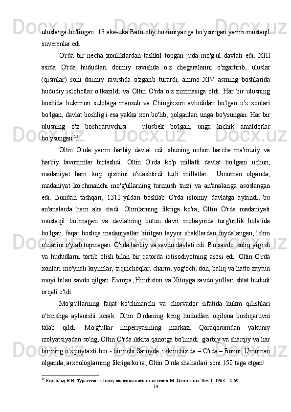 uluslarga bo'lingan: 13 aka-uka Batu oliy hokimiyatiga bo'ysungan yarim mustaqil
suverenlar edi.
O'rda   bir   necha   xonliklardan   tashkil   topgan   juda   mo'g'ul   davlati   edi.   XIII
asrda   O'rda   hududlari   doimiy   ravishda   o'z   chegaralarini   o'zgartirib,   uluslar
(qismlar)   soni   doimiy   ravishda   o'zgarib   turardi,   ammo   XIV   asrning   boshlarida
hududiy   islohotlar   o'tkazildi   va   Oltin   O'rda   o'z   zimmasiga   oldi.   Har   bir   ulusning
boshida   hukmron   sulolaga   mansub   va   Chingizxon   avlodidan   bo'lgan   o'z   xonlari
bo'lgan, davlat boshlig'i esa yakka xon bo'lib, qolganlari unga bo'ysungan. Har bir
ulusning   o'z   boshqaruvchisi   –   ulusbek   bo'lgan,   unga   kichik   amaldorlar
bo'ysungan. 15
 
Oltin   O'rda   yarim   harbiy   davlat   edi,   shuning   uchun   barcha   ma'muriy   va
harbiy   lavozimlar   birlashdi.   Oltin   O'rda   ko'p   millatli   davlat   bo'lgani   uchun,
madaniyat   ham   ko'p   qismini   o'zlashtirdi   turli   millatlar...   Umuman   olganda,
madaniyat   ko'chmanchi   mo'g'ullarning   turmush   tarzi   va   an'analariga   asoslangan
edi.   Bundan   tashqari,   1312-yildan   boshlab   O'rda   islomiy   davlatga   aylandi,   bu
an'analarda   ham   aks   etadi.   Olimlarning   fikriga   ko'ra,   Oltin   O'rda   madaniyati
mustaqil   bo'lmagan   va   davlatning   butun   davri   mobaynida   turg'unlik   holatida
bo'lgan, faqat boshqa madaniyatlar kiritgan tayyor shakllardan foydalangan, lekin
o'zlarini o'ylab topmagan. O'rda harbiy va savdo davlati edi. Bu savdo, soliq yig'ish
va   hududlarni   tortib   olish   bilan   bir   qatorda   iqtisodiyotning   asosi   edi.   Oltin   O'rda
xonlari mo'ynali kiyimlar, taqinchoqlar, charm, yog'och, don, baliq va hatto zaytun
moyi bilan savdo qilgan. Evropa, Hindiston va Xitoyga savdo yo'llari shtat hududi
orqali o'tdi.
Mo'g'ullarning   faqat   ko'chmanchi   va   chorvador   sifatida   hukm   qilishlari
o'tmishga   aylanishi   kerak.   Oltin   O'rdaning   keng   hududlari   oqilona   boshqaruvni
talab   qildi.   Mo'g'ullar   imperiyasining   markazi   Qoraqorumdan   yakuniy
izolyatsiyadan so'ng, Oltin O'rda ikkita qanotga bo'linadi: g'arbiy va sharqiy va har
birining o'z poytaxti bor - birinchi Saroyda, ikkinchisida – O'rda – Bozor. Umuman
olganda, arxeologlarning fikriga ko'ra, Oltin O'rda shaharlari soni 150 taga etgan! 
15
 Бартольд В.В.   Туркестан в эпоху монгольского нашествия М.   Сочинения Том 1. 1963 .   -C. 69 .
14 