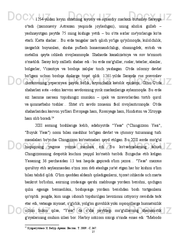 1254-yildan   keyin   shtatning   siyosiy   va   iqtisodiy   markazi   butunlay   Sarayga
o'tadi   (zamonaviy   Astraxan   yaqinida   joylashgan),   uning   aholisi   gullab   –
yashnayotgan   paytda   75   ming   kishiga   yetdi   –   bu   o'rta   asrlar   me'yorlariga   ko'ra
etarli.   Katta shahar ... Bu erda tangalar  zarb qilish yo'lga qo'yilmoqda, kulolchilik,
zargarlik   buyumlari,   shisha   puflash   hunarmandchiligi,   shuningdek,   eritish   va
metallni   qayta   ishlash   rivojlanmoqda.   Shaharda   kanalizatsiya   va   suv   ta'minoti
o'rnatildi. Saray ko'p millatli shahar edi - bu erda mo'g'ullar, ruslar, tatarlar, alanlar,
bolgarlar,   Vizantiya   va   boshqa   xalqlar   tinch   yashagan.   O'rda   islomiy   davlat
bo'lgani   uchun   boshqa   dinlarga   toqat   qildi.   1261-yilda   Sarayda   rus   pravoslav
cherkovining   yeparxiyasi   paydo   bo'ldi,   keyinchalik   katolik   episkopi.   Oltin   O'rda
shaharlari asta –sekin karvon savdosining yirik markazlariga aylanmoqda. Bu erda
siz   hamma   narsani   topishingiz   mumkin   –   ipak   va   ziravorlardan   tortib   qurol
va   qimmatbaho   toshlar ...   Shtat   o'z   savdo   zonasini   faol   rivojlantirmoqda:   O'rda
shaharlaridan karvon yo'llari Evropaga ham, Rossiyaga ham, Hindiston va Xitoyga
ham olib boradi. 16
XIII   asrning   boshlariga   kelib,   adabiyotda   "Yasa"   ("Chingizxon   Yasi",
"Buyuk   Yasa")   nomi   bilan   mashhur   bo'lgan   davlat   va   ijtimoiy   tuzumning   turli
masalalari   bo'yicha   Chingizxon   ko'rsatmalari   qayd   etilgan.   Bu   XIII   asrda   mo'g'ul
huquqining   yagona   yozma   manbasi   edi.   Bu   ko'rsatmalarning   tabiati
Chingizxonning   despotik   kuchini   yaqqol   ko'rsatib   turibdi.   Bizgacha   etib   kelgan
Yasaning   36   parchasidan   13   tasi   haqida   gapiradi   o'lim   jazosi ...   "Yasa"   maxsus
qurultoy etib saylanmasdan o'zini xon deb atashga jur'at etgan har bir kishini o'lim
bilan tahdid qildi. O'lim qasddan aldanib qoladiganlarni, tijorat ishlarida uch marta
bankrot   bo'lishni,   asirning   irodasiga   qarshi   mahbusga   yordam   berishni,   qochgan
qulni   egasiga   bermaslikni,   boshqasiga   yordam   berishdan   bosh   tortganlarni
qo'rqitdi.   jangda,   kim   unga   ishonib   topshirilgan   lavozimni   ixtiyoriy   ravishda   tark
etar edi, vatanga xiyonat, o'g'irlik, yolg'on guvohlik yoki oqsoqollarga hurmatsizlik
uchun   hukm   qilsa,   "Yasa"   da   o'sha   paytdagi   mo'g'ullarning   shamanistik
g'oyalarining muhim  izlari  bor. Harbiy intizom  oxirgi o'rinda emas edi:  "Mabodo
16
 Кудратуллаев Х. Бабур Армон.   Восток.   Т. 2009 .   -C. 367 .
15 