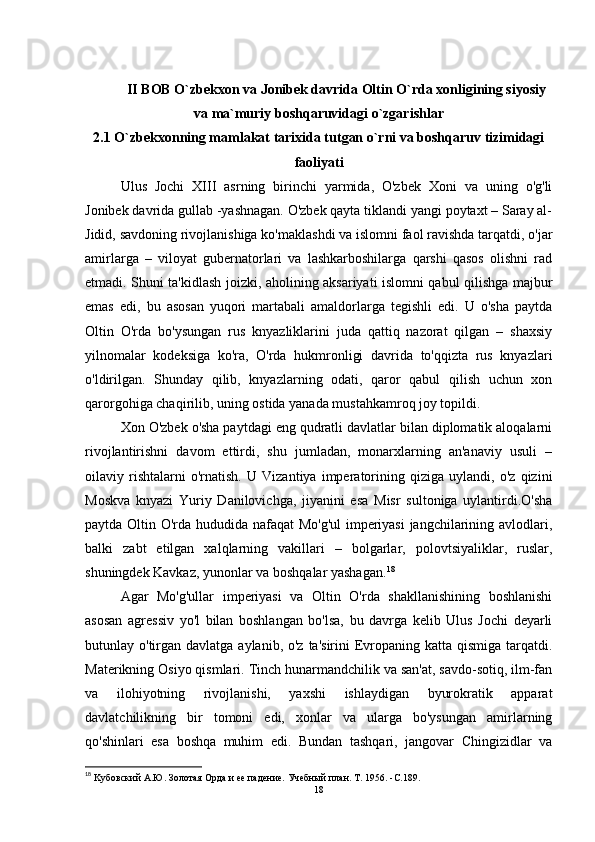 II BOB O`zbekxon va Jonibek davrida Oltin O`rda xonligining siyosiy
va ma`muriy boshqaruvidagi o`zgarishlar
2.1   O`zbekxonning mamlakat tarixida tutgan o`rni va boshqaruv tizimidagi
faoliyati
Ulus   Jochi   XIII   asrning   birinchi   yarmida,   O'zbek   Xoni   va   uning   o'g'li
Jonibek davrida gullab -yashnagan. O'zbek qayta tiklandi yangi poytaxt – Saray al-
Jidid, savdoning rivojlanishiga ko'maklashdi va islomni faol ravishda tarqatdi, o'jar
amirlarga   –   viloyat   gubernatorlari   va   lashkarboshilarga   qarshi   qasos   olishni   rad
etmadi. Shuni ta'kidlash joizki, aholining aksariyati islomni qabul qilishga majbur
emas   edi,   bu   asosan   yuqori   martabali   amaldorlarga   tegishli   edi.   U   o'sha   paytda
Oltin   O'rda   bo'ysungan   rus   knyazliklarini   juda   qattiq   nazorat   qilgan   –   shaxsiy
yilnomalar   kodeksiga   ko'ra,   O'rda   hukmronligi   davrida   to'qqizta   rus   knyazlari
o'ldirilgan.   Shunday   qilib,   knyazlarning   odati,   qaror   qabul   qilish   uchun   xon
qarorgohiga chaqirilib, uning ostida yanada mustahkamroq joy topildi. 
Xon O'zbek o'sha paytdagi eng qudratli davlatlar bilan diplomatik aloqalarni
rivojlantirishni   davom   ettirdi,   shu   jumladan,   monarxlarning   an'anaviy   usuli   –
oilaviy   rishtalarni   o'rnatish.   U   Vizantiya   imperatorining   qiziga   uylandi,   o'z   qizini
Moskva   knyazi   Yuriy   Danilovichga,   jiyanini   esa   Misr   sultoniga   uylantirdi.O'sha
paytda Oltin O'rda hududida nafaqat Mo'g'ul imperiyasi  jangchilarining avlodlari,
balki   zabt   etilgan   xalqlarning   vakillari   –   bolgarlar,   polovtsiyaliklar,   ruslar,
shuningdek Kavkaz, yunonlar va boshqalar yashagan. 18
 
Agar   Mo'g'ullar   imperiyasi   va   Oltin   O'rda   shakllanishining   boshlanishi
asosan   agressiv   yo'l   bilan   boshlangan   bo'lsa,   bu   davrga   kelib   Ulus   Jochi   deyarli
butunlay o'tirgan  davlatga aylanib, o'z  ta'sirini  Evropaning katta qismiga tarqatdi.
Materikning Osiyo qismlari. Tinch hunarmandchilik va san'at, savdo-sotiq, ilm-fan
va   ilohiyotning   rivojlanishi,   yaxshi   ishlaydigan   byurokratik   apparat
davlatchilikning   bir   tomoni   edi,   xonlar   va   ularga   bo'ysungan   amirlarning
qo'shinlari   esa   boshqa   muhim   edi.   Bundan   tashqari,   jangovar   Chingizidlar   va
18
 Kубовский А.Ю.   Золотая Орда и ее падение.   Учебный план.   Т. 1956 .   -C. 189 .
18 