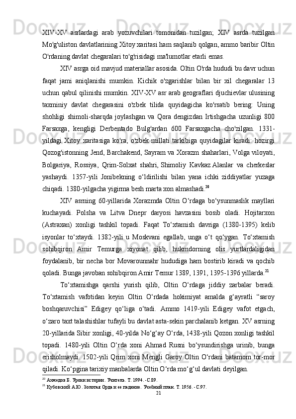 XIV-XV   asrlardagi   arab   yozuvchilari   tomonidan   tuzilgan;   XIV   asrda   tuzilgan
Mo'g'uliston davlatlarining Xitoy xaritasi ham saqlanib qolgan, ammo baribir Oltin
O'rdaning davlat chegaralari to'g'risidagi ma'lumotlar etarli emas. 
XIV asrga oid mavjud materiallar asosida. Oltin O'rda hududi bu davr uchun
faqat   jami   aniqlanishi   mumkin.   Kichik   o'zgarishlar   bilan   bir   xil   chegaralar   13
uchun qabul qilinishi mumkin. XIV-XV asr arab geograflari djuchievlar ulusining
taxminiy   davlat   chegarasini   o'zbek   tilida   quyidagicha   ko'rsatib   bering:   Uning
shohligi   shimoli-sharqda   joylashgan   va   Qora   dengizdan   Irtishgacha   uzunligi   800
Farsaxga,   kengligi   Derbentado   Bulg'ardan   600   Farsaxgacha   cho'zilgan.   1331-
yildagi   Xitoy   xaritasiga   ko'ra,   o'zbek   millati   tarkibiga   quyidagilar   kiradi:   hozirgi
Qozog'istonning Jend, Barchakend, Sayram va Xorazm shaharlari, Volga viloyati,
Bolgariya,   Rossiya,   Qrim-Solxat   shahri,   Shimoliy   Kavkaz   Alanlar   va   cherkeslar
yashaydi.   1357-yili   Jonibekning   o‘ldirilishi   bilan   yana   ichki   ziddiyatlar   yuzaga
chiqadi. 1380-yilgacha yigirma besh marta xon almashadi. 20
 
XIV   asrning   60-yillarida   Xorazmda   Oltin   O‘rdaga   bo‘ysunmaslik   mayllari
kuchayadi.   Polsha   va   Litva   Dnepr   daryosi   havzasini   bosib   oladi.   Hojitarxon
(Astraxan)   xonligi   tashkil   topadi.   Faqat   To‘xtamish   davriga   (1380-1395)   kelib
isyonlar   to‘xtaydi.   1382-yili   u   Moskvani   egallab,   unga   o‘t   qo‘ygan.   To‘xtamish
sohibqiron   Amir   Temurga   xiyonat   qilib,   hukmdorning   olis   yurtlardaligidan
foydalanib,   bir   necha   bor   Movarounnahr   hududiga   ham   bostirib   kiradi   va   qochib
qoladi. Bunga javoban sohibqiron Amir Temur 1389, 1391, 1395-1396 yillarda. 21
To‘xtamishga   qarshi   yurish   qilib,   Oltin   O‘rdaga   jiddiy   zarbalar   beradi.
To‘xtamish   vafotidan   keyin   Oltin   O‘rdada   hokimiyat   amalda   g‘ayratli   “saroy
boshqaruvchisi”   Edigey   qo‘liga   o‘tadi.   Ammo   1419-yili   Edigey   vafot   etgach,
o‘zaro taxt talashishlar tufayli bu davlat asta-sekin parchalanib ketgan. XV asrning
20-yillarida Sibir xonligi, 40-yilda No‘g‘ay O‘rda, 1438-yili Qozon xonligi tashkil
topadi.   1480-yili   Oltin   O‘rda   xoni   Ahmad   Rusni   bo‘ysundirishga   urinib,   bunga
erisholmaydi. 1502-yili Qrim xoni Mengli Garoy Oltin O‘rdani batamom tor-mor
qiladi. Ko‘pgina tarixiy manbalarda Oltin O‘rda mo‘g‘ul davlati deyilgan. 
20
 Ахмедов Б. Уроки истории.   Учитель.   Т. 1994 .   -C. 89 .
21
 Kубовский А.Ю.   Золотая Орда и ее падение.   Учебный план.   Т. 1956 .   -C. 97 .
21 