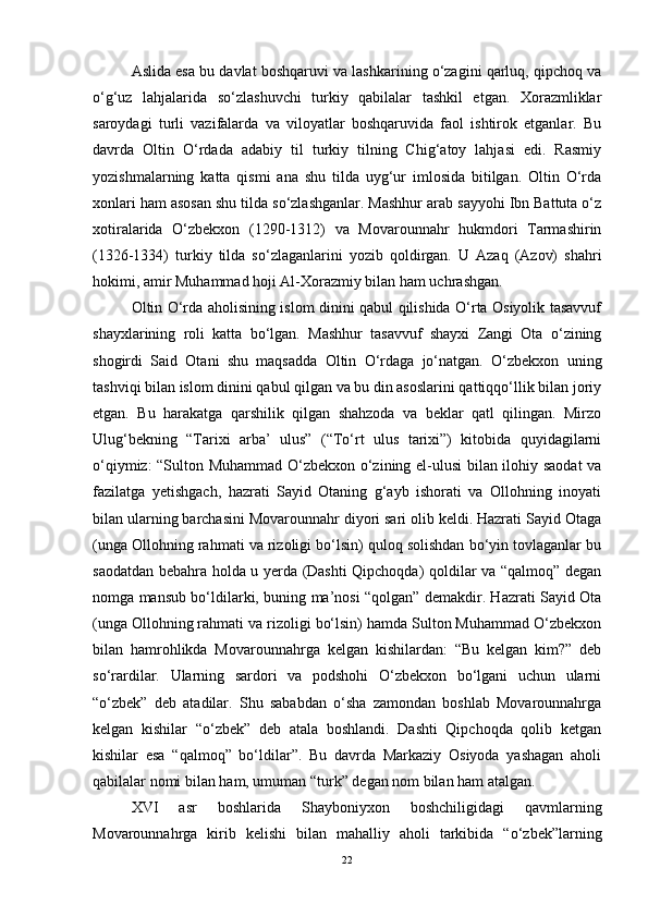 Aslida esa bu davlat boshqaruvi va lashkarining o‘zagini qarluq, qipchoq va
o‘g‘uz   lahjalarida   so‘zlashuvchi   turkiy   qabilalar   tashkil   etgan.   Xorazmliklar
saroydagi   turli   vazifalarda   va   viloyatlar   boshqaruvida   faol   ishtirok   etganlar.   Bu
davrda   Oltin   O‘rdada   adabiy   til   turkiy   tilning   Chig‘atoy   lahjasi   edi.   Rasmiy
yozishmalarning   katta   qismi   ana   shu   tilda   uyg‘ur   imlosida   bitilgan.   Oltin   O‘rda
xonlari ham asosan shu tilda so‘zlashganlar. Mashhur arab sayyohi Ibn Battuta o‘z
xotiralarida   O‘zbekxon   (1290-1312)   va   Movarounnahr   hukmdori   Tarmashirin
(1326-1334)   turkiy   tilda   so‘zlaganlarini   yozib   qoldirgan.   U   Azaq   (Azov)   shahri
hokimi, amir Muhammad hoji Al-Xorazmiy bilan ham uchrashgan.
Oltin O‘rda aholisining islom dinini qabul qilishida O‘rta Osiyolik tasavvuf
shayxlarining   roli   katta   bo‘lgan.   Mashhur   tasavvuf   shayxi   Zangi   Ota   o‘zining
shogirdi   Said   Otani   shu   maqsadda   Oltin   O‘rdaga   jo‘natgan.   O‘zbekxon   uning
tashviqi bilan islom dinini qabul qilgan va bu din asoslarini qattiqqo‘llik bilan joriy
etgan.   Bu   harakatga   qarshilik   qilgan   shahzoda   va   beklar   qatl   qilingan.   Mirzo
Ulug‘bekning   “Tarixi   arba’   ulus”   (“To‘rt   ulus   tarixi”)   kitobida   quyidagilarni
o‘qiymiz: “Sulton Muhammad O‘zbekxon o‘zining el-ulusi bilan ilohiy saodat  va
fazilatga   yetishgach,   hazrati   Sayid   Otaning   g‘ayb   ishorati   va   Ollohning   inoyati
bilan ularning barchasini Movarounnahr diyori sari olib keldi. Hazrati Sayid Otaga
(unga Ollohning rahmati va rizoligi bo‘lsin) quloq solishdan bo‘yin tovlaganlar bu
saodatdan bebahra holda u yerda (Dashti Qipchoqda) qoldilar va “qalmoq” degan
nomga mansub bo‘ldilarki, buning ma’nosi “qolgan” demakdir. Hazrati Sayid Ota
(unga Ollohning rahmati va rizoligi bo‘lsin) hamda Sulton Muhammad O‘zbekxon
bilan   hamrohlikda   Movarounnahrga   kelgan   kishilardan:   “Bu   kelgan   kim?”   deb
so‘rardilar.   Ularning   sardori   va   podshohi   O‘zbekxon   bo‘lgani   uchun   ularni
“o‘zbek”   deb   atadilar.   Shu   sababdan   o‘sha   zamondan   boshlab   Movarounnahrga
kelgan   kishilar   “o‘zbek”   deb   atala   boshlandi.   Dashti   Qipchoqda   qolib   ketgan
kishilar   esa   “qalmoq”   bo‘ldilar”.   Bu   davrda   Markaziy   Osiyoda   yashagan   aholi
qabilalar nomi bilan ham, umuman “turk” degan nom bilan ham atalgan. 
XVI   asr   boshlarida   Shayboniyxon   boshchiligidagi   qavmlarning
Movarounnahrga   kirib   kelishi   bilan   mahalliy   aholi   tarkibida   “o‘zbek”larning
22 