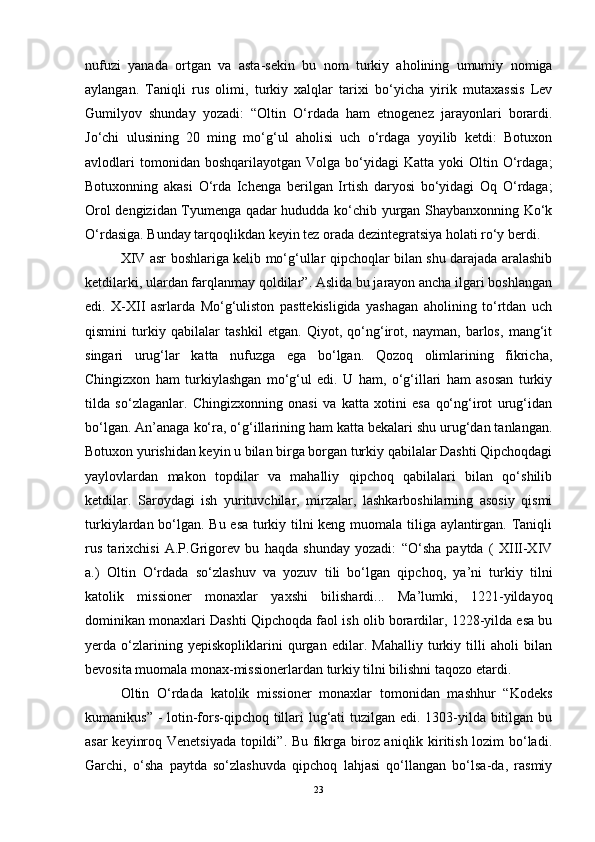 nufuzi   yanada   ortgan   va   asta-sekin   bu   nom   turkiy   aholining   umumiy   nomiga
aylangan.   Taniqli   rus   olimi,   turkiy   xalqlar   tarixi   bo‘yicha   yirik   mutaxassis   Lev
Gumilyov   shunday   yozadi:   “Oltin   O‘rdada   ham   etnogenez   jarayonlari   borardi.
Jo‘chi   ulusining   20   ming   mo‘g‘ul   aholisi   uch   o‘rdaga   yoyilib   ketdi:   Botuxon
avlodlari  tomonidan  boshqarilayotgan   Volga  bo‘yidagi  Katta   yoki   Oltin  O‘rdaga;
Botuxonning   akasi   O‘rda   Ichenga   berilgan   Irtish   daryosi   bo‘yidagi   Oq   O‘rdaga;
Orol dengizidan Tyumenga qadar hududda ko‘chib yurgan Shaybanxonning Ko‘k
O‘rdasiga. Bunday tarqoqlikdan keyin tez orada dezintegratsiya holati ro‘y berdi. 
XIV asr boshlariga kelib mo‘g‘ullar qipchoqlar bilan shu darajada aralashib
ketdilarki, ulardan farqlanmay qoldilar”. Aslida bu jarayon ancha ilgari boshlangan
edi.   X-XII   asrlarda   Mo‘g‘uliston   pasttekisligida   yashagan   aholining   to‘rtdan   uch
qismini   turkiy   qabilalar   tashkil   etgan.   Qiyot,   qo‘ng‘irot,   nayman,   barlos,   mang‘it
singari   urug‘lar   katta   nufuzga   ega   bo‘lgan.   Qozoq   olimlarining   fikricha,
Chingizxon   ham   turkiylashgan   mo‘g‘ul   edi.   U   ham,   o‘g‘illari   ham   asosan   turkiy
tilda   so‘zlaganlar.   Chingizxonning   onasi   va   katta   xotini   esa   qo‘ng‘irot   urug‘idan
bo‘lgan. An’anaga ko‘ra, o‘g‘illarining ham katta bekalari shu urug‘dan tanlangan.
Botuxon yurishidan keyin u bilan birga borgan turkiy qabilalar Dashti Qipchoqdagi
yaylovlardan   makon   topdilar   va   mahalliy   qipchoq   qabilalari   bilan   qo‘shilib
ketdilar.   Saroydagi   ish   yurituvchilar,   mirzalar,   lashkarboshilarning   asosiy   qismi
turkiylardan bo‘lgan. Bu esa turkiy tilni keng muomala tiliga aylantirgan. Taniqli
rus   tarixchisi   A.P.Grigorev   bu   haqda   shunday   yozadi:   “O‘sha   paytda   (   XIII-XIV
a.)   Oltin   O‘rdada   so‘zlashuv   va   yozuv   tili   bo‘lgan   qipchoq,   ya’ni   turkiy   tilni
katolik   missioner   monaxlar   yaxshi   bilishardi...   Ma’lumki,   1221-yildayoq
dominikan monaxlari Dashti Qipchoqda faol ish olib borardilar, 1228-yilda esa bu
yerda   o‘zlarining   yepiskopliklarini   qurgan   edilar.   Mahalliy   turkiy   tilli   aholi   bilan
bevosita muomala monax-missionerlardan turkiy tilni bilishni taqozo etardi. 
Oltin   O‘rdada   katolik   missioner   monaxlar   tomonidan   mashhur   “Kodeks
kumanikus” -  lotin-fors-qipchoq tillari  lug‘ati tuzilgan edi. 1303-yilda bitilgan bu
asar keyinroq Venetsiyada topildi”. Bu fikrga biroz aniqlik kiritish lozim bo‘ladi.
Garchi,   o‘sha   paytda   so‘zlashuvda   qipchoq   lahjasi   qo‘llangan   bo‘lsa-da,   rasmiy
23 