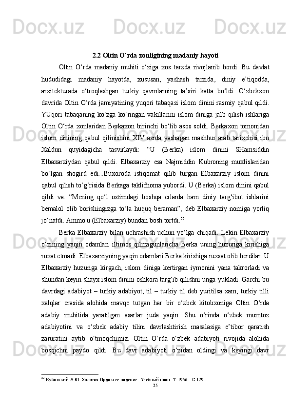 2.2   Oltin O`rda xonligining madaniy hayoti
Oltin   O‘rda   madaniy   muhiti   o‘ziga   xos   tarzda   rivojlanib   bordi.   Bu   davlat
hududidagi   madaniy   hayotda,   xususan,   yashash   tarzida,   diniy   e’tiqodda,
arxitekturada   o‘troqlashgan   turkiy   qavmlarning   ta’siri   katta   bo‘ldi.   O‘zbekxon
davrida  Oltin O‘rda jamiyatining yuqori  tabaqasi  islom  dinini  rasmiy qabul  qildi.
YUqori   tabaqaning   ko‘zga   ko‘ringan   vakillarini   islom   diniga   jalb   qilish   ishlariga
Oltin   O‘rda   xonlaridan   Berkaxon   birinchi   bo‘lib   asos   soldi.   Berkaxon   tomonidan
islom   dinining   qabul   qilinishini   XIV   asrda   yashagan   mashhur   arab   tarixchisi   ibn
Xaldun   quyidagicha   tasvirlaydi:   “U   (Berka)   islom   dinini   SHamsiddin
Elbaxarziydan   qabul   qildi.   Elbaxarziy   esa   Najmiddin   Kubroning   muxlislaridan
bo‘lgan   shogird   edi...Buxoroda   istiqomat   qilib   turgan   Elbaxarziy   islom   dinini
qabul qilish to‘g‘risida Berkaga taklifnoma yubordi. U (Berka) islom dinini qabul
qildi   va:   “Mening   qo‘l   ostimdagi   boshqa   erlarda   ham   diniy   targ‘ibot   ishlarini
bemalol   olib   borishingizga   to‘la   huquq   beraman”,   deb   Elbaxarziy   nomiga   yorliq
jo‘natdi. Ammo u (Elbaxarziy) bundan bosh tortdi. 22
Berka   Elbaxarziy   bilan   uchrashish   uchun   yo‘lga   chiqadi.   Lekin   Elbaxarziy
o‘zining   yaqin   odamlari   iltimos   qilmagunlaricha   Berka   uning   huzuriga   kirishiga
ruxat etmadi. Elbaxarziyning yaqin odamlari Berka kirishiga ruxsat olib berdilar. U
Elbaxarziy   huzuriga   kirgach,   islom   diniga   kertirgan   iymonini   yana   takrorladi   va
shundan keyin shayx islom dinini oshkora targ‘ib qilishni unga yukladi. Garchi bu
davrdagi   adabiyot   –   turkiy   adabiyot,   til   –   turkiy   til   deb   yuritilsa   xam,   turkiy   tilli
xalqlar   orasida   alohida   mavqe   tutgan   har   bir   o‘zbek   kitobxoniga   Oltin   O‘rda
adabiy   muhitida   yaratilgan   asarlar   juda   yaqin.   Shu   o‘rinda   o‘zbek   mumtoz
adabiyotini   va   o‘zbek   adabiy   tilini   davrlashtirish   masalasiga   e’tibor   qaratish
zaruratini   aytib   o‘tmoqchimiz.   Oltin   O‘rda   o‘zbek   adabiyoti   rivojida   alohida
bosqichni   paydo   qildi.   Bu   davr   adabiyoti   o‘zidan   oldingi   va   keyingi   davr
22
 Kубовский А.Ю.   Золотая Орда и ее падение.   Учебный план.   Т. 1956 .   -C. 179 .
25 