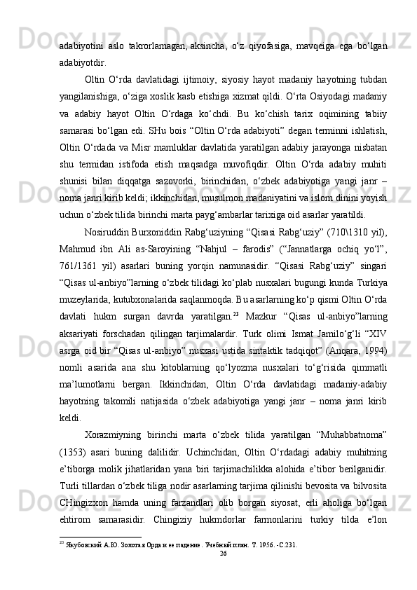 adabiyotini   aslo   takrorlamagan,   aksincha ,   o‘z   qiyofasiga,   mavqeiga   ega   bo‘lgan
adabiyotdir. 
Oltin   O‘rda   davlatidagi   ijtimoiy,   siyosiy   hayot   madaniy   hayotning   tubdan
yangilanishiga, o‘ziga xoslik kasb etishiga xizmat qildi. O‘rta Osiyodagi madaniy
va   adabiy   hayot   Oltin   O‘rdaga   ko‘chdi.   Bu   ko‘chish   tarix   oqimining   tabiiy
samarasi   bo‘lgan  edi.  SHu  bois   “Oltin  O‘rda  adabiyoti”  degan   terminni  ishlatish,
Oltin   O‘rdada   va   Misr   mamluklar   davlatida   yaratilgan   adabiy   jarayonga   nisbatan
shu   termidan   istifoda   etish   maqsadga   muvofiqdir.   Oltin   O‘rda   adabiy   muhiti
shunisi   bilan   diqqatga   sazovorki,   birinchidan,   o‘zbek   adabiyotiga   yangi   janr   –
noma janri kirib keldi; ikkinchidan, musulmon madaniyatini va islom dinini yoyish
uchun o‘zbek tilida birinchi marta payg‘ambarlar tarixiga oid asarlar yaratildi. 
Nosiruddin Burxoniddin Rabg‘uziyning “Qisasi  Rabg‘uziy” (710\1310 yil),
Mahmud   ibn   Ali   as-Saroyining   “Nahjul   –   farodis”   (“Jannatlarga   ochiq   yo‘l”,
761/1361   yil)   asarlari   buning   yorqin   namunasidir.   “Qisasi   Rabg‘uziy”   singari
“Qisas ul-anbiyo”larning o‘zbek tilidagi ko‘plab nusxalari bugungi   kunda Turkiya
muzeylarida , kutubxonalarida saqlanmoqda. Bu asarlarning ko‘p qismi Oltin O‘rda
davlati   hukm   surgan   davrda   yaratilgan. 23
  Mazkur   “Qisas   ul-anbiyo”larning
aksariyati   forschadan   qilingan   tarjimalardir.   Turk   olimi   Ismat   Jamilo‘g‘li   “XIV
asrga  oid bir  “Qisas   ul-anbiyo”  nusxasi   ustida  sintaktik  tadqiqot” (Anqara, 1994)
nomli   asarida   ana   shu   kitoblarning   qo‘lyozma   nusxalari   to‘g‘risida   qimmatli
ma’lumotlarni   bergan.   Ikkinchidan,   Oltin   O‘rda   davlatidagi   madaniy-adabiy
hayotning   takomili   natijasida   o‘zbek   adabiyotiga   yangi   janr   –   noma   janri   kirib
keldi. 
Xorazmiyning   birinchi   marta   o‘zbek   tilida   yaratilgan   “Muhabbatnoma”
(1353)   asari   buning   dalilidir.   Uchinchidan,   Oltin   O‘rdadagi   adabiy   muhitning
e’tiborga   molik   jihatlaridan   yana   biri   tarjimachilikka   alohida   e’tibor   berilganidir.
Turli tillardan o‘zbek tiliga nodir asarlarning tarjima qilinishi bevosita va bilvosita
CHingizxon   hamda   uning   farzandlari   olib   borgan   siyosat,   erli   aholiga   bo‘lgan
ehtirom   samarasidir.   Chingiziy   hukmdorlar   farmonlarini   turkiy   tilda   e’lon
23
 Якубовский А.Ю.   Золотая Орда и ее падение.   Учебный план.   Т. 1956 .   -C. 231 .
26 