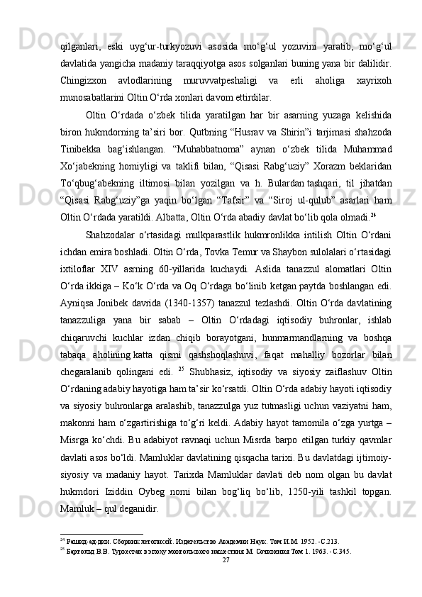 qilganlari,   eski   uyg‘ur-turkyozuvi   asosida   mo‘g‘ul   yozuvini   yaratib,   mo‘g‘ul
davlatida yangicha madaniy taraqqiyotga asos solganlari buning yana bir dalilidir.
Chingizxon   avlodlarining   muruvvatpeshaligi   va   erli   aholiga   xayrixoh
munosabatlarini Oltin O‘rda xonlari davom ettirdilar. 
Oltin   O‘rdada   o‘zbek   tilida   yaratilgan   har   bir   asarning   yuzaga   kelishida
biron   hukmdorning   ta’siri   bor.   Qutbning   “Husrav   va   Shirin”i   tarjimasi   shahzoda
Tinibekka   bag‘ishlangan.   “Muhabbatnoma”   aynan   o‘zbek   tilida   Muhammad
Xo‘jabekning   homiyligi   va   taklifi   bilan,   “Qisasi   Rabg‘uziy”   Xorazm   beklaridan
To‘qbug‘abekning   iltimosi   bilan   yozilgan   va   h.   Bulardan   tashqari ,   til   jihatdan
“Qisasi   Rabg‘uziy”ga   yaqin   bo‘lgan   “Tafsir”   va   “Siroj   ul-qulub”   asarlari   ham
Oltin O‘rdada yaratildi. Albatta, Oltin O‘rda abadiy davlat bo‘lib qola olmadi. 24
Shahzodalar   o‘rtasidagi   mulkparastlik   hukmronlikka   intilish   Oltin   O‘rdani
ichdan emira boshladi. Oltin O‘rda, Tovka Temur va Shaybon sulolalari o‘rtasidagi
ixtiloflar   XIV   asrning   60-yillarida   kuchaydi.   Aslida   tanazzul   alomatlari   Oltin
O‘rda ikkiga – Ko‘k O‘rda va Oq O‘rdaga bo‘linib ketgan paytda boshlangan edi.
Ayniqsa   Jonibek   davrida   (1340-1357)   tanazzul   tezlashdi.   Oltin   O‘rda   davlatining
tanazzuliga   yana   bir   sabab   –   Oltin   O‘rdadagi   iqtisodiy   buhronlar,   ishlab
chiqaruvchi   kuchlar   izdan   chiqib   borayotgani,   hunmarmandlarning   va   boshqa
tabaqa   aholining   katta   qismi   qashshoqlashuvi ,   faqat   mahalliy   bozorlar   bilan
chegaralanib   qolingani   edi.   25
  Shubhasiz,   iqtisodiy   va   siyosiy   zaiflashuv   Oltin
O‘rdaning adabiy hayotiga ham ta’sir ko‘rsatdi. Oltin O‘rda adabiy hayoti iqtisodiy
va siyosiy  buhronlarga aralashib,  tanazzulga yuz tutmasligi  uchun vaziyatni  ham,
makonni ham o‘zgartirishiga to‘g‘ri keldi. Adabiy hayot tamomila o‘zga yurtga –
Misrga   ko‘chdi.   Bu   adabiyot   ravnaqi   uchun   Misrda   barpo   etilgan   turkiy   qavmlar
davlati asos bo‘ldi. Mamluklar davlatining qisqacha tarixi. Bu davlatdagi ijtimoiy-
siyosiy   va   madaniy   hayot.   Tarixda   Mamluklar   davlati   deb   nom   olgan   bu   davlat
hukmdori   Iziddin   Oybeg   nomi   bilan   bog‘liq   bo‘lib,   1250-yili   tashkil   topgan.
Mamluk – qul deganidir. 
24
 Рашид-ад-дин.   Сборник летописей.   Издательство Академии Наук.   Том И.М.   1952 .   -C. 213 .
25
 Бартольд В.В.   Туркестан в эпоху монгольского нашествия М.   Сочинения Том 1. 1963 .   -C. 345 .
27 