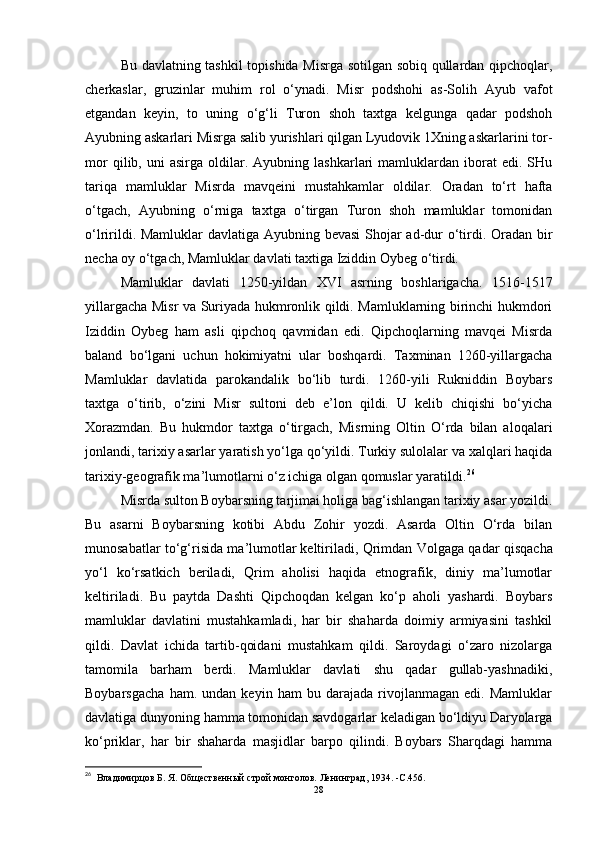 Bu davlatning tashkil  topishida Misrga sotilgan sobiq qullardan qipchoqlar,
cherkaslar,   gruzinlar   muhim   rol   o‘ynadi.   Misr   podshohi   as-Solih   Ayub   vafot
etgandan   keyin,   to   uning   o‘g‘li   Turon   shoh   taxtga   kelgunga   qadar   podshoh
Ayubning askarlari Misrga salib yurishlari qilgan Lyudovik 1Xning askarlarini tor-
mor   qilib,  uni   asirga   oldilar.  Ayubning   lashkarlari   mamluklardan  iborat   edi.  SHu
tariqa   mamluklar   Misrda   mavqeini   mustahkamlar   oldilar.   Oradan   to‘rt   hafta
o‘tgach,   Ayubning   o‘rniga   taxtga   o‘tirgan   Turon   shoh   mamluklar   tomonidan
o‘lririldi. Mamluklar  davlatiga Ayubning bevasi  Shojar ad-dur  o‘tirdi. Oradan bir
necha oy o‘tgach, Mamluklar davlati taxtiga Iziddin Oybeg o‘tirdi. 
Mamluklar   davlati   1250-yildan   XVI   asrning   boshlarigacha.   1516-1517
yillargacha Misr va Suriyada hukmronlik qildi. Mamluklarning birinchi hukmdori
Iziddin   Oybeg   ham   asli   qipchoq   qavmidan   edi.   Qipchoqlarning   mavqei   Misrda
baland   bo‘lgani   uchun   hokimiyatni   ular   boshqardi.   Taxminan   1260-yillargacha
Mamluklar   davlatida   parokandalik   bo‘lib   turdi.   1260-yili   Rukniddin   Boybars
taxtga   o‘tirib,   o‘zini   Misr   sultoni   deb   e’lon   qildi.   U   kelib   chiqishi   bo‘yicha
Xorazmdan.   Bu   hukmdor   taxtga   o‘tirgach,   Misrning   Oltin   O‘rda   bilan   aloqalari
jonlandi, tarixiy asarlar yaratish yo‘lga qo‘yildi. Turkiy sulolalar va xalqlari haqida
tarixiy-geografik ma’lumotlarni o‘z ichiga olgan qomuslar yaratildi. 26
Misrda sulton Boybarsning tarjimai holiga bag‘ishlangan tarixiy asar yozildi.
Bu   asarni   Boybarsning   kotibi   Abdu   Zohir   yozdi.   Asarda   Oltin   O‘rda   bilan
munosabatlar to‘g‘risida ma’lumotlar   keltiriladi , Qrimdan Volgaga qadar qisqacha
yo‘l   ko‘rsatkich   beriladi,   Qrim   aholisi   haqida   etnografik,   diniy   ma’lumotlar
keltiriladi.   Bu   paytda   Dashti   Qipchoqdan   kelgan   ko‘p   aholi   yashardi.   Boybars
mamluklar   davlatini   mustahkamladi,   har   bir   shaharda   doimiy   armiyasini   tashkil
qildi.   Davlat   ichida   tartib-qoidani   mustahkam   qildi.   Saroydagi   o‘zaro   nizolarga
tamomila   barham   berdi.   Mamluklar   davlati   shu   qadar   gullab-yashnadiki,
Boybarsgacha   ham.   undan   keyin   ham   bu   darajada   rivojlanmagan   edi.   Mamluklar
davlatiga dunyoning hamma tomonidan savdogarlar keladigan bo‘ldiyu Daryolarga
ko‘priklar,   har   bir   shaharda   masjidlar   barpo   qilindi.   Boybars   Sharqdagi   hamma
26
    Владимирцов Б. Я. Общественный строй монголов.   Ленинград, 1934 .   -C. 456 .
28 