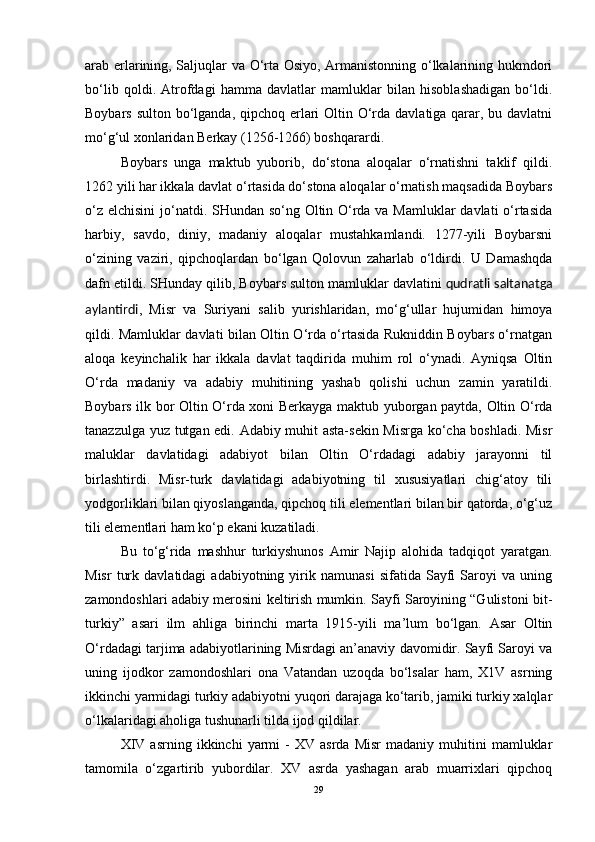 arab erlarining, Saljuqlar va O‘rta Osiyo, Armanistonning o‘lkalarining hukmdori
bo‘lib   qoldi.   Atrofdagi   hamma   davlatlar   mamluklar   bilan   hisoblashadigan   bo‘ldi.
Boybars sulton bo‘lganda, qipchoq erlari  Oltin O‘rda davlatiga qarar, bu davlatni
mo‘g‘ul xonlaridan Berkay (1256-1266) boshqarardi. 
Boybars   unga   maktub   yuborib,   do‘stona   aloqalar   o‘rnatishni   taklif   qildi.
1262 yili har ikkala davlat o‘rtasida do‘stona aloqalar o‘rnatish maqsadida Boybars
o‘z elchisini  jo‘natdi. SHundan so‘ng Oltin O‘rda va Mamluklar  davlati  o‘rtasida
harbiy,   savdo,   diniy,   madaniy   aloqalar   mustahkamlandi.   1277-yili   Boybarsni
o‘zining   vaziri,   qipchoqlardan   bo‘lgan   Qolovun   zaharlab   o‘ldirdi.   U   Damashqda
dafn etildi. SHunday qilib, Boybars sulton mamluklar davlatini   qudratli saltanatga
aylantirdi ,   Misr   va   Suriyani   salib   yurishlaridan,   mo‘g‘ullar   hujumidan   himoya
qildi. Mamluklar davlati bilan Oltin O‘rda o‘rtasida Rukniddin Boybars o‘rnatgan
aloqa   keyinchalik   har   ikkala   davlat   taqdirida   muhim   rol   o‘ynadi.   Ayniqsa   Oltin
O‘rda   madaniy   va   adabiy   muhitining   yashab   qolishi   uchun   zamin   yaratildi.
Boybars ilk bor Oltin O‘rda xoni Berkayga maktub yuborgan paytda, Oltin O‘rda
tanazzulga yuz tutgan edi. Adabiy muhit asta-sekin Misrga ko‘cha boshladi. Misr
maluklar   davlatidagi   adabiyot   bilan   Oltin   O‘rdadagi   adabiy   jarayonni   til
birlashtirdi.   Misr-turk   davlatidagi   adabiyotning   til   xususiyatlari   chig‘atoy   tili
yodgorliklari bilan qiyoslanganda, qipchoq tili elementlari bilan bir qatorda, o‘g‘uz
tili elementlari ham ko‘p ekani kuzatiladi. 
Bu   to‘g‘rida   mashhur   turkiyshunos   Amir   Najip   alohida   tadqiqot   yaratgan.
Misr   turk   davlatidagi   adabiyotning   yirik   namunasi   sifatida   Sayfi   Saroyi   va  uning
zamondoshlari adabiy merosini keltirish mumkin. Sayfi Saroyining “Gulistoni bit-
turkiy”   asari   ilm   ahliga   birinchi   marta   1915-yili   ma’lum   bo‘lgan.   Asar   Oltin
O‘rdadagi tarjima adabiyotlarining Misrdagi an’anaviy davomidir. Sayfi Saroyi va
uning   ijodkor   zamondoshlari   ona   Vatandan   uzoqda   bo‘lsalar   ham,   X1V   asrning
ikkinchi yarmidagi turkiy adabiyotni yuqori darajaga ko‘tarib, jamiki turkiy xalqlar
o‘lkalaridagi aholiga tushunarli tilda ijod qildilar. 
XIV   asrning   ikkinchi   yarmi   -   XV   asrda   Misr   madaniy   muhitini   mamluklar
tamomila   o‘zgartirib   yubordilar.   XV   asrda   yashagan   arab   muarrixlari   qipchoq
29 