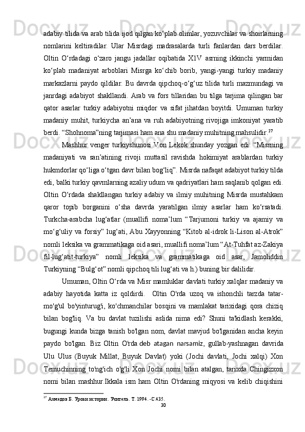 adabiy tilida va arab tilida ijod qilgan ko‘plab olimlar, yozuvchilar va shoirlarning
nomlarini   keltiradilar.   Ular   Misrdagi   madrasalarda   turli   fanlardan   dars   berdilar.
Oltin   O‘rdadagi   o‘zaro   jangu   jadallar   oqibatida   X1V   asrning   ikkinchi   yarmidan
ko‘plab   madaniyat   arboblari   Misrga   ko‘chib   borib,   yangi-yangi   turkiy   madaniy
markazlarni  paydo  qildilar. Bu davrda qipchoq-o‘g‘uz tilida turli  mazmundagi  va
janrdagi   adabiyot   shakllandi.   Arab   va   fors   tillaridan   bu   tilga   tarjima   qilingan   bar
qator   asarlar   turkiy   adabiyotni   miqdor   va   sifat   jihatdan   boyitdi.   Umuman   turkiy
madaniy   muhit,   turkiycha   an’ana   va   ruh   adabiyotning   rivojiga   imkoniyat   yaratib
berdi. “Shohnoma”ning tarjimasi ham ana shu madaniy muhitning mahsulidir. 27
 
Mashhur   venger   turkiyshunosi   Von   Lekok   shunday   yozgan   edi:   “Misrning
madaniyati   va   san’atining   rivoji   muttasil   ravishda   hokimiyat   arablardan   turkiy
hukmdorlar qo‘liga o‘tgan davr bilan bog‘liq”. Misrda nafaqat adabiyot turkiy tilda
edi, balki turkiy qavmlarning azaliy udum va qadriyatlari ham saqlanib qolgan edi.
Oltin   O‘rdada   shakllangan   turkiy   adabiy   va   ilmiy   muhitning   Misrda   mustahkam
qaror   topib   borganini   o‘sha   davrda   yaratilgan   ilmiy   asarlar   ham   ko‘rsatadi.
Turkcha-arabcha   lug‘atlar   (muallifi   noma’lum   “Tarjumoni   turkiy   va   ajamiy   va
mo‘g‘uliy   va   forsiy”   lug‘ati,   Abu   Xayyonning   “Kitob   al-idrok   li-Lison   al-Atrok”
nomli leksika va grammatikaga oid asari, muallifi noma’lum “At-Tuhfat az-Zakiya
fil-lug‘atit-turkiya”   nomli   leksika   va   grammatikaga   oid   asar,   Jamoliddin
Turkiyning “Bulg‘ot” nomli qipchoq tili lug‘ati va h.) buning bir dalilidir. 
Umuman, Oltin O‘rda va Misr mamluklar davlati turkiy xalqlar madaniy va
adabiy   hayotida   katta   iz   qoldirdi.     Oltin   O'rda   uzoq   va   ishonchli   tarzda   tatar-
mo'g'ul   bo'yinturug'i,   ko'chmanchilar   bosqini   va   mamlakat   tarixidagi   qora   chiziq
bilan   bog'liq.   Va   bu   davlat   tuzilishi   aslida   nima   edi?   Shuni   ta'kidlash   kerakki,
bugungi   kunda  bizga  tanish   bo'lgan  nom,  davlat  mavjud  bo'lganidan  ancha   keyin
paydo   bo'lgan.   Biz   Oltin   O'rda   deb   atagan   narsamiz ,   gullab-yashnagan   davrida
Ulu   Ulus   (Buyuk   Millat,   Buyuk   Davlat)   yoki   (Jochi   davlati,   Jochi   xalqi)   Xon
Temuchinning   to'ng'ich   o'g'li   Xon   Jochi   nomi   bilan   atalgan,   tarixda   Chingizxon
nomi   bilan   mashhur.Ikkala   ism   ham   Oltin   O'rdaning   miqyosi   va   kelib   chiqishini
27
 Ахмедов Б. Уроки истории.   Учитель.   Т. 1994. - C .435.
30 