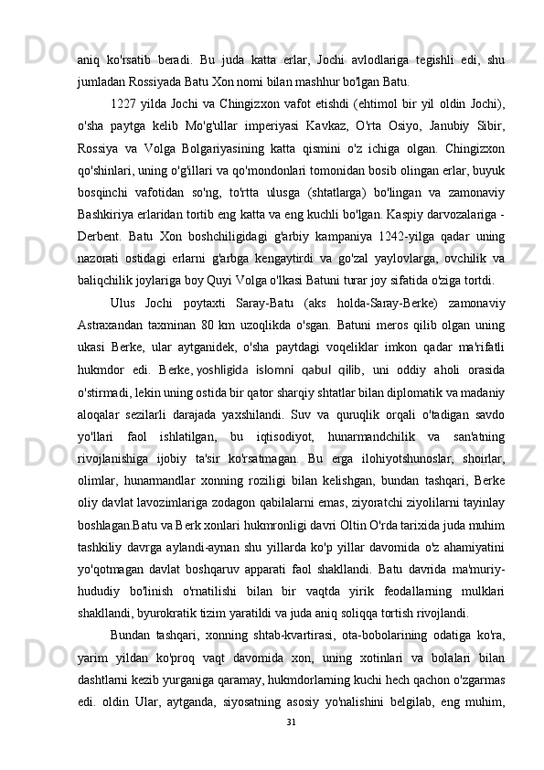 aniq   ko'rsatib   beradi.   Bu   juda   katta   erlar,   Jochi   avlodlariga   tegishli   edi,   shu
jumladan Rossiyada Batu Xon nomi bilan mashhur bo'lgan Batu. 
1227   yilda   Jochi   va   Chingizxon   vafot   etishdi   (ehtimol   bir   yil   oldin   Jochi),
o'sha   paytga   kelib   Mo'g'ullar   imperiyasi   Kavkaz,   O'rta   Osiyo,   Janubiy   Sibir,
Rossiya   va   Volga   Bolgariyasining   katta   qismini   o'z   ichiga   olgan.   Chingizxon
qo'shinlari, uning o'g'illari va qo'mondonlari tomonidan bosib olingan erlar, buyuk
bosqinchi   vafotidan   so'ng,   to'rtta   ulusga   (shtatlarga)   bo'lingan   va   zamonaviy
Bashkiriya erlaridan tortib eng katta va eng kuchli bo'lgan. Kaspiy darvozalariga -
Derbent.   Batu   Xon   boshchiligidagi   g'arbiy   kampaniya   1242-yilga   qadar   uning
nazorati   ostidagi   erlarni   g'arbga   kengaytirdi   va   go'zal   yaylovlarga,   ovchilik   va
baliqchilik joylariga boy Quyi Volga o'lkasi Batuni turar joy sifatida o'ziga tortdi. 
Ulus   Jochi   poytaxti   Saray-Batu   (aks   holda-Saray-Berke)   zamonaviy
Astraxandan   taxminan   80   km   uzoqlikda   o'sgan.   Batuni   meros   qilib   olgan   uning
ukasi   Berke,   ular   aytganidek,   o'sha   paytdagi   voqeliklar   imkon   qadar   ma'rifatli
hukmdor   edi.   Berke,   yoshligida   islomni   qabul   qilib ,   uni   oddiy   aholi   orasida
o'stirmadi, lekin uning ostida bir qator sharqiy shtatlar bilan diplomatik va madaniy
aloqalar   sezilarli   darajada   yaxshilandi.   Suv   va   quruqlik   orqali   o'tadigan   savdo
yo'llari   faol   ishlatilgan,   bu   iqtisodiyot,   hunarmandchilik   va   san'atning
rivojlanishiga   ijobiy   ta'sir   ko'rsatmagan.   Bu   erga   ilohiyotshunoslar,   shoirlar,
olimlar,   hunarmandlar   xonning   roziligi   bilan   kelishgan,   bundan   tashqari,   Berke
oliy davlat lavozimlariga zodagon qabilalarni emas, ziyoratchi ziyolilarni tayinlay
boshlagan.Batu va Berk xonlari hukmronligi davri Oltin O'rda tarixida juda muhim
tashkiliy   davrga   aylandi-aynan   shu   yillarda   ko'p   yillar   davomida   o'z   ahamiyatini
yo'qotmagan   davlat   boshqaruv   apparati   faol   shakllandi.   Batu   davrida   ma'muriy-
hududiy   bo'linish   o'rnatilishi   bilan   bir   vaqtda   yirik   feodallarning   mulklari
shakllandi, byurokratik tizim yaratildi va juda aniq soliqqa tortish rivojlandi. 
Bundan   tashqari,   xonning   shtab-kvartirasi,   ota-bobolarining   odatiga   ko'ra,
yarim   yildan   ko'proq   vaqt   davomida   xon,   uning   xotinlari   va   bolalari   bilan
dashtlarni kezib yurganiga qaramay, hukmdorlarning kuchi hech qachon o'zgarmas
edi.   oldin   Ular,   aytganda,   siyosatning   asosiy   yo'nalishini   belgilab,   eng   muhim,
31 