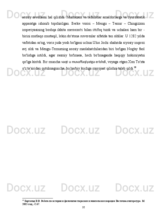 asosiy savollarni hal qilishdi. Muntazam va tafsilotlar amaldorlarga va byurokratik
apparatga   ishonib   topshirilgan.   Berke   vorisi   –   Mengu   –   Temur   –   Chingizxon
imperiyasining   boshqa   ikkita   merosxo'ri   bilan   ittifoq   tuzdi   va   uchalasi   ham   bir   -
birini mutlaqo mustaqil, lekin do'stona suverenlar sifatida tan oldilar. U 1282 yilda
vafotidan so'ng, voris juda yosh bo'lgani uchun Ulus Jochi shahrida siyosiy inqiroz
avj   oldi   va   Mengu-Temurning   asosiy   maslahatchilaridan   biri   bo'lgan   Nog'ay   faol
bo'lishga   intildi,   agar   rasmiy   bo'lmasa,   hech   bo'lmaganda   haqiqiy   hokimiyatni
qo'lga kiritdi. Bir muncha   vaqt u muvaffaqiyatga erishdi , voyaga etgan Xon To'xta
o'z ta'siridan qutulmaguncha, bu harbiy kuchga murojaat qilishni talab qildi. 28
28
 Бартольд В.В.   Работа по истории и филологии тюркских и монгольских народов   Восточная литература.   М.
2002-год,  -C. 67 .
32 
