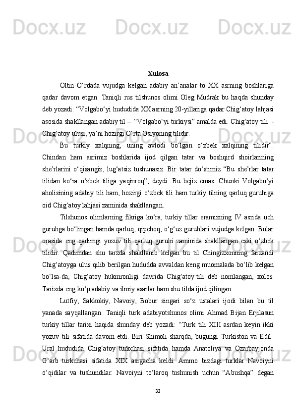 Xulosa
Oltin   O‘rdada   vujudga   kelgan   adabiy   an’analar   to   XX   asrning   boshlariga
qadar   davom   etgan.   Taniqli   rus   tilshunos   olimi   Oleg   Mudrak   bu   haqda   shunday
deb yozadi: “Volgabo‘yi hududida XX asrning 20-yillariga qadar Chig‘atoy lahjasi
asosida shakllangan adabiy til –  “Volgabo‘yi turkiysi” amalda edi. Chig‘atoy tili  -
Chig‘atoy ulusi, ya’ni hozirgi O‘rta Osiyoning tilidir. 
Bu   turkiy   xalqning,   uning   avlodi   bo‘lgan   o‘zbek   xalqining   tilidir”.
Chindan   ham   asrimiz   boshlarida   ijod   qilgan   tatar   va   boshqird   shoirlarining
she’rlarini   o‘qisangiz,   lug‘atsiz   tushunasiz.   Bir   tatar   do‘stimiz   “Bu   she’rlar   tatar
tilidan   ko‘ra   o‘zbek   tiliga   yaqinroq”,   deydi.   Bu   bejiz   emas.   Chunki   Volgabo‘yi
aholisining adabiy tili ham, hozirgi o‘zbek tili ham turkiy tilning qarluq guruhiga
oid Chig‘atoy lahjasi zaminida shakllangan. 
Tilshunos   olimlarning   fikriga   ko‘ra,   turkiy   tillar   eramizning   IV   asrida   uch
guruhga bo‘lingan hamda qarluq, qipchoq, o‘g‘uz guruhlari vujudga kelgan. Bular
orasida   eng   qadimgi   yozuv   tili   qarluq   guruhi   zaminida   shakllangan   eski   o‘zbek
tilidir.   Qadimdan   shu   tarzda   shakllanib   kelgan   bu   til   Chingizxonning   farzandi
Chig‘atoyga ulus qilib berilgan hududda avvaldan keng muomalada bo‘lib kelgan
bo‘lsa-da,   Chig‘atoy   hukmronligi   davrida   Chig‘atoy   tili   deb   nomlangan ,   xolos.
Tarixda eng ko‘p adabiy va ilmiy asarlar ham shu tilda ijod qilingan. 
Lutfiy,   Sakkokiy,   Navoiy,   Bobur   singari   so‘z   ustalari   ijodi   bilan   bu   til
yanada   sayqallangan.   Taniqli   turk   adabiyotshunos   olimi   Ahmad   Bijan   Erjilasun
turkiy   tillar   tarixi   haqida   shunday   deb   yozadi:   “Turk   tili   XIII   asrdan   keyin   ikki
yozuv   tili   sifatida   davom   etdi.   Biri   Shimoli-sharqda,   bugungi   Turkiston   va   Edil-
Ural   hududida   Chig‘atoy   turkchasi   sifatida   hamda   Anatoliya   va   Ozarbayjonda
G‘arb   turkchasi   sifatida   XIX   asrgacha   keldi.   Ammo   bizdagi   turklar   Navoiyni
o‘qidilar   va   tushundilar.   Navoiyni   to‘laroq   tushunish   uchun   “Abushqa”   degan
33 