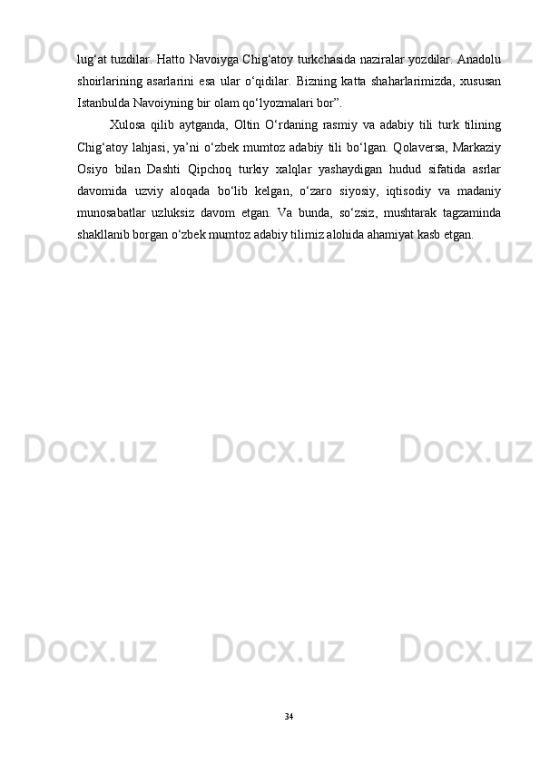 lug‘at tuzdilar. Hatto Navoiyga Chig‘atoy turkchasida naziralar yozdilar. Anadolu
shoirlarining   asarlarini   esa   ular   o‘qidilar.   Bizning   katta   shaharlarimizda,   xususan
Istanbulda Navoiyning bir olam qo‘lyozmalari bor”.
Xulosa   qilib   aytganda,   Oltin   O‘rdaning   rasmiy   va   adabiy   tili   turk   tilining
Chig‘atoy   lahjasi,   ya’ni   o‘zbek   mumtoz   adabiy   tili   bo‘lgan.   Qolaversa,   Markaziy
Osiyo   bilan   Dashti   Qipchoq   turkiy   xalqlar   yashaydigan   hudud   sifatida   asrlar
davomida   uzviy   aloqada   bo‘lib   kelgan,   o‘zaro   siyosiy,   iqtisodiy   va   madaniy
munosabatlar   uzluksiz   davom   etgan.   Va   bunda,   so‘zsiz,   mushtarak   tagzaminda
shakllanib borgan o‘zbek mumtoz adabiy tilimiz alohida ahamiyat kasb etgan.
34 