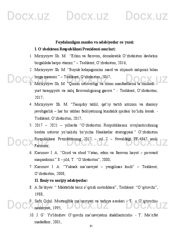 Foydalanilgan manba va adabiyotlar ro`yxati:
I. O`zbekiston Respublikasi Prezidenti asarlari:
1. Mirziyoyev   Sh.   M.     “Erkin   va   farovon,   demokratik   O’zbekiston   davlatini
birgalikda barpo etamiz.” – Toshkent, O’zbekiston, 2016;
2. Mirziyoyev   Sh.   M.   “Buyuk   kelajagimizni   mard   va   olijanob   xalqimiz   bilan
birga quramiz.” – Toshkent, O’zbekiston, 2017;
3. Mirziyoyev Sh. M. “Qonun ustuvorligi va inson manfaatlarini ta’minlash –
yurt   taraqqiyoti   va   xalq   farovonligining   garovi.”   -   Toshkent,   O’zbekiston,
2017;
4. Mirziyoyev   Sh.   M.   “Tanqidiy   tahlil,   qat’iy   tartib   intizom   va   shaxsiy
javobgarlik – har  bir  rahbar  faoliyatining kundalik qoidasi  bo’lishi  kerak. -
Toshkent, O’zbekiston, 2017;
5. 2017   –   2021   –   yillarda   “O’zbekiston   Respublikasini   rivojlantirishning
beshta   ustuvor   yo’nalishi   bo’yicha   Harakatlar   strategiyasi.”   O’zbekiston
Respublikasi   Prezidentining   2017   –   yil   7   –   fevraldagi   PF-4947   sonli
Farmoni;
6. Karimov   I.   A.   “Ozod   va   obod   Vatan,   erkin   va   farovon   hayot   –   pirovard
maqsadimiz.” 8 – jild, T.: “O zbekiston”, 2000;ʻ
7. Karimov   I.   A.   “Yuksak   ma’naviyat   –   yengilmas   kuch”   –   Toshkent,
O’zbekiston, 2008;
II. Ilmiy va xorijiy adabiyotlar:
8. A.Sa’diyev. “ Maktabda tarix o’qitish metodikasi”, Toshkent. “O’qituvchi”,
1988;
9. Safo  Ochil .   Mustaqillik  ma’naviyati  va  tarbiya asoslari  -   Т .:  «  O‘qituvchi»
nashriyoti, 1995;
10.   J.   G‘.   Yo'ldoshev.   O‘quvchi   ma’naviyatini   shakllantirish».   -   Т .:   Ma’rifat
madadkor, 2001;
35 