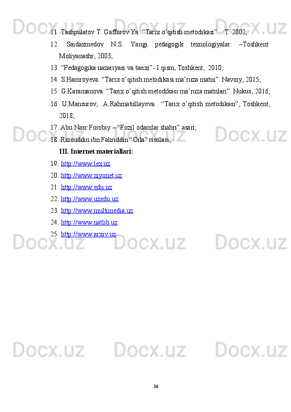 11.   Tashpulatov T. Gafforov Ya. “Tarix o’qitish metodikasi” . :T. 2002;
12.   Saidaxmedov   N.S.   Yangi   pedagogik   texnologiyalar.   –Toshkent:
Moliyanashr, 2003;
13.  “Pedagogika nazariyasi va tarixi”- I qism, Toshkent,  2010;
14.  S.Hamroyeva. “Tarix o’qitish metodikasi ma’ruza matni”. Navoiy, 2015;
15.   G.Karamanova. “Tarix o’qitish metodikasi ma’ruza matnlari”. Nukus , 2016;
16.   U.Mansurov,     A.Rahmatullayeva.     “Tarix   o’qitish   metodikasi”,   Toshkent,
2018;
17.   Abu Nasr Forobiy – “Fozil odamlar shahri” asari;
18.   Rizouddin ibn Fahriddin “Oila” risolasi;
III. Internet materiallari:
19.   http://www.lex.uz
20.   http://www.ziyonet.uz
21.   http://www.edu.uz
22.   http://www.uzedu.uz
23.   http://www.multimedia.uz
24.   http://www.natlib.uz
25.   http://www.arxiv.uz
36 