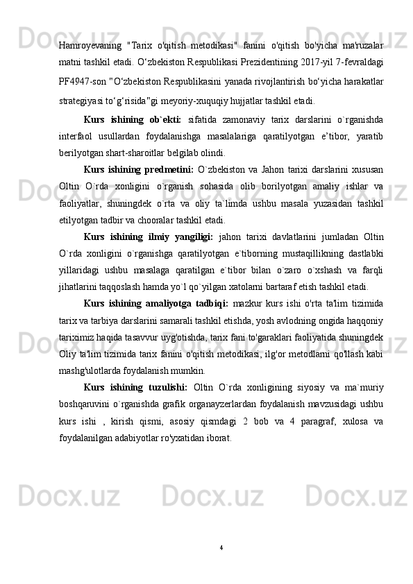 Hamroyevaning   "Tarix   o'qitish   metodikasi"   fanini   o'qitish   bo'yicha   ma'ruzalar
matni tashkil etadi. O ‘zbekiston Respublikasi   Prezidentining 2017-yil 7-fevraldagi
PF4947-son  " O‘zbekiston Respublikasini   yanada rivojlantirish bo‘yicha harakatlar
strategiyasi to‘g‘risida " gi   meyoriy-xuquqiy hujjatlar tashkil etadi.
Kurs   ishining   ob`ekti:   sifatida   zamonaviy   tarix   darslarini   o`rganishda
interfaol   usullardan   foydalanishga   masalalariga   qaratilyotgan   e’tibor,   yaratib
berilyotgan shart-sharoitlar belgilab olindi.
Kurs   ishining   predmetini:   O`zbekiston   va   Jahon   tarixi   darslarini   xususan
Oltin   O`rda   xonligini   o`rganish   sohasida   olib   borilyotgan   amaliy   ishlar   va
faoliyatlar,   shuningdek   o`rta   va   oliy   ta`limda   ushbu   masala   yuzasidan   tashkil
etilyotgan tadbir va chooralar tashkil etadi. 
Kurs   ishining   ilmiy   yangiligi:   jahon   tarixi   davlatlarini   jumladan   Oltin
O`rda   xonligini   o`rganishga   qaratilyotgan   e`tiborning   mustaqillikning   dastlabki
yillaridagi   ushbu   masalaga   qaratilgan   e`tibor   bilan   o`zaro   o`xshash   va   farqli
jihatlarini taqqoslash hamda yo`l qo`yilgan xatolarni bartaraf etish tashkil etadi.
Kurs   ishining   amaliyotga   tadbiqi:   mazkur   kurs   ishi   o'rta   ta'lim   tizimida
tarix va tarbiya darslarini samarali tashkil etishda, yosh avlodning ongida haqqoniy
tariximiz haqida tasavvur uyg'otishda, tarix fani to'garaklari faoliyatida shuningdek
Oliy ta'lim tizimida tarix fanini o'qitish metodikasi, ilg'or metodlarni qo'llash kabi
mashg'ulotlarda foydalanish mumkin.
Kurs   ishining   tuzulishi:   Oltin   O`rda   xonligining   siyosiy   va   ma`muriy
boshqaruvini o`rganishda grafik organayzerlardan foydalanish mavzusidagi  ushbu
kurs   ishi   ,   kirish   qismi,   asosiy   qismdagi   2   bob   va   4   paragraf,   xulosa   va
foydalanilgan adabiyotlar ro'yxatidan iborat.
4 