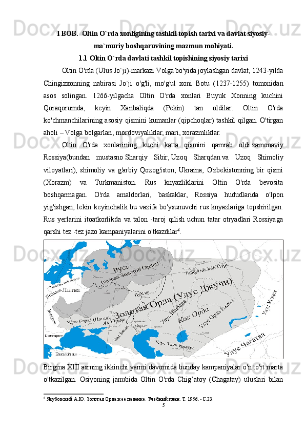 I BOB.  Oltin O`rda xonligining tashkil topish tarixi va davlat siyosiy-
ma`muriy boshqaruvining mazmun mohiyati.
1.1 Oltin O`rda davlati tashkil topishining siyosiy tarixi
Oltin O'rda   (Ulus Jo`ji)-markazi Volga bo'yida joylashgan davlat, 1243-yilda
Chingizxonning   nabirasi   Jo`ji   o'g'li,   mo'g'ul   xoni   Botu   (1237-1255)   tomonidan
asos   solingan.   1266-yilgacha   Oltin   O'rda   xonlari   Buyuk   Xonning   kuchini
Qoraqorumda,   keyin   Xanbaliqda   (Pekin)   tan   oldilar.   Oltin   O'rda
ko'chmanchilarining asosiy qismini kumanlar (qipchoqlar) tashkil qilgan. O'tirgan
aholi – Volga bolgarlari, mordoviyaliklar, mari, xorazmliklar.
Oltin   O'rda   xonlarining   kuchi   katta   qismini   qamrab   oldi   zamonaviy
Rossiya (bundan   mustasno   Sharqiy   Sibir ,   Uzoq   Sharqdan   va   Uzoq   Shimoliy
viloyatlari),   shimoliy   va   g'arbiy   Qozog'iston,   Ukraina,   O'zbekistonning   bir   qismi
(Xorazm)   va   Turkmaniston.   Rus   knyazliklarini   Oltin   O'rda   bevosita
boshqarmagan.   O'rda   amaldorlari,   baskaklar,   Rossiya   hududlarida   o'lpon
yig'ishgan, lekin keyinchalik bu vazifa bo'ysunuvchi  rus knyazlariga topshirilgan.
Rus   yerlarini   itoatkorlikda   va   talon   -taroj   qilish   uchun   tatar   otryadlari   Rossiyaga
qarshi tez -tez jazo kampaniyalarini o'tkazdilar 6
. 
Birgina XIII asrning ikkinchi yarmi davomida bunday kampaniyalar o'n to'rt marta
o'tkazilgan.   Osiyoning   janubida   Oltin   O'rda   Chig’atoy   (Chagatay)   uluslari   bilan
6
 Якубовский А.Ю.   Золотая Орда и ее падение.   Учебный план.   Т. 1956. - C .23.
5 