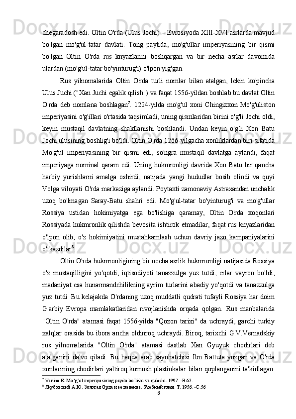 chegaradosh edi. Oltin O'rda (Ulus Jochi) – Evrosiyoda XIII-XVI asrlarda mavjud
bo'lgan   mo'g'ul-tatar   davlati.   Tong   paytida,   mo'g'ullar   imperiyasining   bir   qismi
bo'lgan   Oltin   O'rda   rus   knyazlarini   boshqargan   va   bir   necha   asrlar   davomida
ulardan (mo'g'ul-tatar bo'yinturug'i) o'lpon yig'gan.
Rus   yilnomalarida   Oltin   O'rda   turli   nomlar   bilan   atalgan,   lekin   ko'pincha
Ulus Juchi ("Xan Juchi egalik qilish") va faqat 1556-yildan boshlab bu davlat Oltin
O'rda   deb   nomlana   boshlagan 7
.   1224-yilda   mo'g'ul   xoni   Chingizxon   Mo'g'uliston
imperiyasini o'g'illari o'rtasida taqsimladi, uning qismlaridan birini o'g'li Jochi oldi,
keyin   mustaqil   davlatning   shakllanishi   boshlandi.   Undan   keyin   o'g'li   Xon   Batu
Jochi ulusining boshlig'i bo'ldi. Oltin O'rda 1266-yilgacha xonliklardan biri sifatida
Mo'g'ul   imperiyasining   bir   qismi   edi,   so'ngra   mustaqil   davlatga   aylandi,   faqat
imperiyaga   nominal   qaram   edi.   Uning   hukmronligi   davrida   Xon   Batu   bir   qancha
harbiy   yurishlarni   amalga   oshirdi,   natijada   yangi   hududlar   bosib   olindi   va   quyi
Volga viloyati O'rda markaziga aylandi. Poytaxti zamonaviy Astraxandan unchalik
uzoq   bo'lmagan   Saray-Batu   shahri   edi.   Mo'g'ul-tatar   bo'yinturug'i   va   mo'g'ullar
Rossiya   ustidan   hokimiyatga   ega   bo'lishiga   qaramay,   Oltin   O'rda   xoqonlari
Rossiyada hukmronlik qilishda bevosita ishtirok etmadilar, faqat rus knyazlaridan
o'lpon   olib,   o'z   hokimiyatini   mustahkamlash   uchun   davriy   jazo   kampaniyalarini
o'tkazdilar 8
. 
Oltin O'rda hukmronligining bir necha asrlik hukmronligi natijasida Rossiya
o'z   mustaqilligini   yo'qotdi,   iqtisodiyoti   tanazzulga   yuz   tutdi,   erlar   vayron   bo'ldi,
madaniyat esa hunarmandchilikning ayrim turlarini abadiy yo'qotdi va tanazzulga
yuz tutdi. Bu kelajakda O'rdaning uzoq muddatli qudrati tufayli Rossiya har doim
G'arbiy   Evropa   mamlakatlaridan   rivojlanishda   orqada   qolgan.   Rus   manbalarida
"Oltin   O'rda"   atamasi   faqat   1556-yilda   "Qozon   tarixi"   da   uchraydi,   garchi   turkiy
xalqlar orasida bu ibora ancha oldinroq uchraydi. Biroq, tarixchi G.V.Vernadskiy
rus   yilnomalarida   "Oltin   O'rda"   atamasi   dastlab   Xan   Gyuyuk   chodirlari   deb
atalganini   da'vo   qiladi.   Bu   haqda   arab   sayohatchisi   Ibn   Battuta   yozgan   va   O'rda
xonlarining chodirlari yaltiroq kumush plastinkalar bilan qoplanganini ta'kidlagan.
7
  Vanina   E .  Mo ’ g ’ ul   imperiyasining   paydo   bo ’ lishi   va   qulashi . 1997. - B .67.
8
 Якубовский А.Ю.   Золотая Орда и ее падение.   Учебный план.   Т. 1956 .   -C.5 6
6 