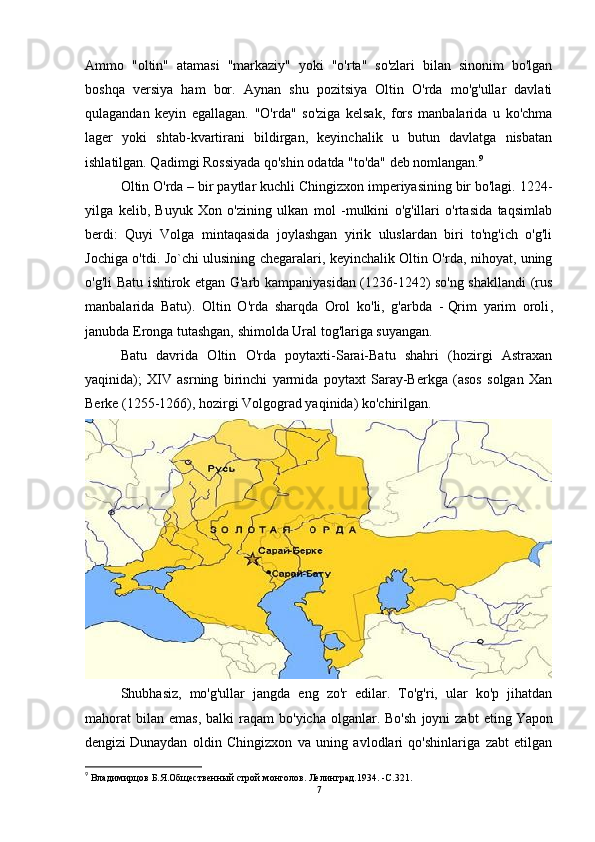 Ammo   "oltin"   atamasi   "markaziy"   yoki   "o'rta"   so'zlari   bilan   sinonim   bo'lgan
boshqa   versiya   ham   bor.   Aynan   shu   pozitsiya   Oltin   O'rda   mo'g'ullar   davlati
qulagandan   keyin   egallagan.   "O'rda"   so'ziga   kelsak,   fors   manbalarida   u   ko'chma
lager   yoki   shtab-kvartirani   bildirgan,   keyinchalik   u   butun   davlatga   nisbatan
ishlatilgan. Qadimgi Rossiyada qo'shin odatda "to'da" deb nomlangan. 9
 
Oltin O'rda – bir paytlar kuchli Chingizxon imperiyasining bir bo'lagi. 1224-
yilga   kelib,   Buyuk   Xon   o'zining   ulkan   mol   -mulkini   o'g'illari   o'rtasida   taqsimlab
berdi:   Quyi   Volga   mintaqasida   joylashgan   yirik   uluslardan   biri   to'ng'ich   o'g'li
Jochiga o'tdi. Jo`chi ulusining chegaralari, keyinchalik Oltin O'rda, nihoyat, uning
o'g'li Batu ishtirok etgan G'arb kampaniyasidan (1236-1242) so'ng shakllandi (rus
manbalarida   Batu).   Oltin   O'rda   sharqda   Orol   ko'li,   g'arbda   -   Qrim   yarim   oroli ,
janubda Eronga tutashgan, shimolda Ural tog'lariga suyangan.
Batu   davrida   Oltin   O'rda   poytaxti-Sarai-Batu   shahri   (hozirgi   Astraxan
yaqinida);   XIV   asrning   birinchi   yarmida   poytaxt   Saray-Berkga   (asos   solgan   Xan
Berke (1255-1266), hozirgi Volgograd yaqinida) ko'chirilgan.
Shubhasiz,   mo'g'ullar   jangda   eng   zo'r   edilar.   To'g'ri,   ular   ko'p   jihatdan
mahorat   bilan   emas,  balki  raqam  bo'yicha   olganlar.  Bo'sh   joyni  zabt   eting   Yapon
dengizi   Dunaydan   oldin   Chingizxon   va   uning   avlodlari   qo'shinlariga   zabt   etilgan
9
 Владимирцов Б.Я.Общественный строй монголов. Лелинград.1934. - C .321.
7 