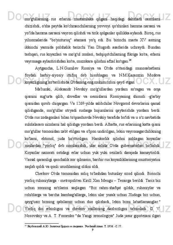 mo'g'ullarning   rus   erlarini   mustamlaka   qilgani   haqidagi   dahshatli   rasmlarni
chizishdi, o'sha paytda ko'chmanchilarning yovvoyi qo'shinlari hamma narsani  va
yo'lda hamma narsani vayron qilishdi va tirik qolganlar qullikka aylandi. Biroq, rus
yilnomalarida   "bo'yinturuq"   atamasi   yo'q   edi.   Bu   birinchi   marta   XV   asrning
ikkinchi   yarmida   polshalik   tarixchi   Yan   Dlugosh   asarlarida   uchraydi.   Bundan
tashqari,   rus   knyazlari   va   mo'g'ul   xonlari,   tadqiqotchilarning   fikriga   ko'ra,   erlarni
vayronaga aylantirishdan ko'ra, muzokara qilishni afzal ko'rgan. 10
Aytgancha,   L.N.Gumilev   Rossiya   va   O'rda   o'rtasidagi   munosabatlarni
foydali   harbiy-siyosiy   ittifoq   deb   hisoblagan   va   N.M.Karamzin   Moskva
knyazligining ko'tarilishida O'rdaning eng muhim rolini qayd etgan. 
Ma'lumki,   Aleksandr   Nevskiy   mo'g'ullardan   yordam   so'ragan   va   orqa
qismini   sug'urta   qilib,   shvedlar   va   nemislarni   Rossiyaning   shimoli   -g'arbiy
qismidan quvib chiqargan. Va 1269-yilda salibchilar  Novgorod devorlarini qamal
qilishganda,   mo'g'ullar   otryadi   ruslarga   hujumlarini   qaytarishda   yordam   berdi.
O'rda rus zodagonlari bilan to'qnashuvda Nevskiy tarafida bo'ldi va u o'z navbatida
sulolalararo nizolarni hal qilishga yordam berdi. Albatta, rus erlarining katta qismi
mo'g'ullar tomonidan zabt etilgan va o'lpon undirilgan, lekin vayronagarchilikning
ko'lami,   ehtimol,   juda   bo'rttirilgan.   Hamkorlik   qilishni   xohlagan   knyazlar
xonlardan   "yorliq"   deb   nomlanishdi,   ular   aslida   O'rda   gubernatorlari   bo'lishdi.
Knyazlar   nazorati   ostidagi   erlar   uchun   yuk   yuki   sezilarli   darajada   kamaytirildi.
Vassal qaramligi qanchalik xor qilmasin, baribir rus knyazliklarining muxtoriyatini
saqlab qoldi va qonli urushlarning oldini oldi.
Cherkov   O'rda   tomonidan   soliq   to'lashdan   butunlay   ozod   qilindi.   Birinchi
yorliq ruhoniylarga - metropoliten Kirill Xon Mengu – Temirga berildi. Tarix biz
uchun   xonning   so'zlarini   saqlagan:   "Biz   rahm-shafqat   qildik,   ruhoniylar   va
rohiblarga   va   barcha   kambag'allarga,   lekin   ular   yurak   uchun   Xudoga   biz   uchun,
qayg'usiz   bizning   qabilamiz   uchun   duo   qilishadi,   lekin   bizni   la'natlamanglar."
Yorliq   din   erkinligini   va   cherkov   mulkining   daxlsizligini   ta'minladi.   G.   V.
Nosovskiy va A. T. Fomenko "da   Yangi xronologiya " Juda jasur gipotezani ilgari
10
 Якубовский А.Ю.   Золотая Орда и ее падение.   Учебный план.   Т . 1956. -C.77.
9 