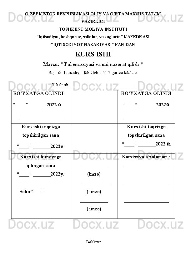 O ’ ZBEKISTON RESPUBLIKASI OLIY VA O ’ RTA MAXSUS TA LIM ʹ
VAZIRLIGI
TOS H KENT MOLIY A  INSTITUTI
“Iqtisodiyot, boshqaruv, soliqlar, va sug ’ urta” KAFEDRASI 
“IQTISODIYOT NAZARIYASI” FANIDAN
KURS ISHI
Mavzu: “ Pul emissiyasi va uni nazorat qilish ”
Bajardi: Iqtisodiyot fakulteti I-54-2 guruxi talabasi
Tekshirdi: _____________________________
RO ’ YXATGA   OLINDI
“ ____ ”  _______202 2  й .
__________________ RO ’ YXATGA OLINDI
“ ____ ”  _______202 2 й .
__________________
Kurs ishi taqrizga
topshirilgan sana
“ ____ ”  _______2022 й . Kurs ishi taqrizga
topshirilgan sana
“ ____ ”  _______2022  й .
Kurs ishi himoyaga
qilingan sana
“____” _______20 2 2 y .
Baho  “ ___ ”  _______ ___________
(i mzo )
____________
( i mzo )
___________
( i mzo ) Komissiya a’zolariari  :
__________________
__________________
__________________
Toshkent