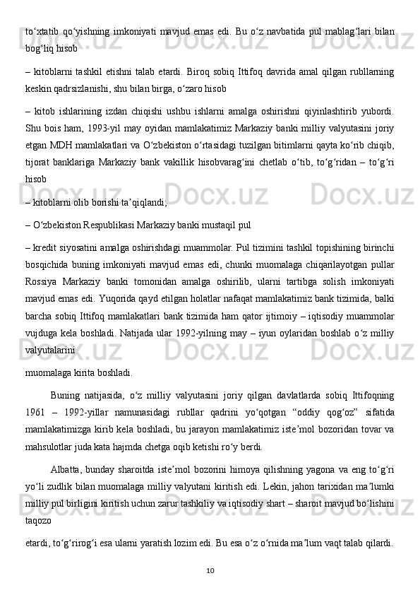 to xtatib   qo yishning   imkoniyati   mavjud   emas   edi.   Bu   o z   navbatida   pul   mablag lari   bilanʻ ʻ ʻ ʻ
bog liq hisob 	
ʻ
–  kitoblarni   tashkil   etishni   talab   etardi.   Biroq  sobiq   Ittifoq   davrida   amal   qilgan  rubllarning
keskin qadrsizlanishi, shu bilan birga, o zaro hisob 	
ʻ
–   kitob   ishlarining   izdan   chiqishi   ushbu   ishlarni   amalga   oshirishni   qiyinlashtirib   yubordi.
Shu bois  ham,  1993-yil   may oyidan  mamlakatimiz Markaziy  banki   milliy  valyutasini   joriy
etgan MDH mamlakatlari va O zbekiston o rtasidagi tuzilgan bitimlarni qayta ko rib chiqib,	
ʻ ʻ ʻ
tijorat   banklariga   Markaziy   bank   vakillik   hisobvarag ini   chetlab   o tib,   to g ridan   –   to g ri	
ʻ ʻ ʻ ʻ ʻ ʻ
hisob
– kitoblarni olib borishi ta qiqlandi;	
ʼ
– O zbekiston Respublikasi Markaziy banki mustaqil pul 	
ʻ
– kredit siyosatini amalga oshirishdagi muammolar. Pul tizimini tashkil topishining birinchi
bosqichida   buning   imkoniyati   mavjud   emas   edi,   chunki   muomalaga   chiqarilayotgan   pullar
Rossiya   Markaziy   banki   tomonidan   amalga   oshirilib,   ularni   tartibga   solish   imkoniyati
mavjud emas edi. Yuqorida qayd etilgan holatlar nafaqat mamlakatimiz bank tizimida, balki
barcha sobiq Ittifoq mamlakatlari bank tizimida ham  qator ijtimoiy – iqtisodiy muammolar
vujduga kela boshladi. Natijada ular 1992-yilning may – iyun oylaridan boshlab o z milliy	
ʻ
valyutalarini
muomalaga kirita boshladi.
Buning   natijasida,   o z   milliy   valyutasini   joriy   qilgan   davlatlarda   sobiq   Ittifoqning	
ʻ
1961   –   1992-yillar   namunasidagi   rubllar   qadrini   yo qotgan   “oddiy   qog oz”   sifatida	
ʻ ʻ
mamlakatimizga kirib kela  boshladi, bu jarayon mamlakatimiz iste mol  bozoridan tovar  va	
ʼ
mahsulotlar juda kata hajmda chetga oqib ketishi ro y berdi.	
ʻ
Albatta,  bunday   sharoitda   iste mol   bozorini   himoya   qilishning   yagona  va   eng   to g ri	
ʼ ʻ ʻ
yo li zudlik bilan muomalaga milliy valyutani kiritish edi. Lekin, jahon tarixidan ma lumki	
ʻ ʼ
milliy pul birligini kiritish uchun zarur tashkiliy va iqtisodiy shart – sharoit mavjud bo lishini	
ʻ
taqozo
etardi, to g rirog i esa ularni yaratish lozim edi. Bu esa o z o rnida ma lum vaqt talab qilardi.	
ʻ ʻ ʻ ʻ ʻ ʼ
10