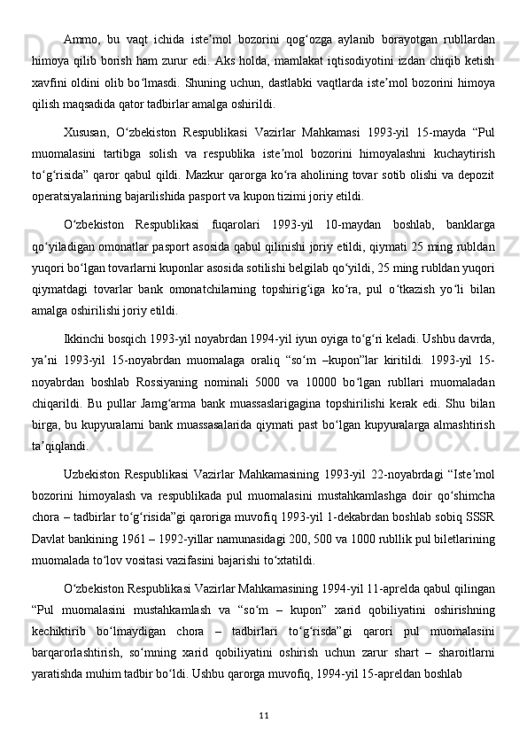 Ammo,   bu   vaqt   ichida   iste mol   bozorini   qog ozga   aylanib   borayotgan   rubllardanʼ ʻ
himoya  qilib  borish   ham   zurur   edi.  Aks   holda,  mamlakat   iqtisodiyotini   izdan  chiqib  ketish
xavfini  oldini  olib bo lmasdi. Shuning uchun, dastlabki  vaqtlarda iste mol  bozorini himoya	
ʻ ʼ
qilish maqsadida qator tadbirlar amalga oshirildi.
Xususan,   O zbekiston   Respublikasi   Vazirlar   Mahkamasi   1993-yil   15-mayda   “Pul	
ʻ
muomalasini   tartibga   solish   va   respublika   iste mol   bozorini   himoyalashni   kuchaytirish	
ʼ
to g risida”  qaror qabul  qildi. Mazkur  qarorga ko ra aholining tovar  sotib olishi  va depozit	
ʻ ʻ ʻ
operatsiyalarining bajarilishida pasport va kupon tizimi joriy etildi.
O zbekiston   Respublikasi   fuqarolari   1993-yil   10-maydan   boshlab,   banklarga	
ʻ
qo yiladigan omonatlar pasport asosida qabul qilinishi joriy etildi, qiymati 25 ming rubldan	
ʻ
yuqori bo lgan tovarlarni kuponlar asosida sotilishi belgilab qo yildi, 25 ming rubldan yuqori	
ʻ ʻ
qiymatdagi   tovarlar   bank   omonatchilarning   topshirig iga   ko ra,   pul   o tkazish   yo li   bilan	
ʻ ʻ ʻ ʻ
amalga oshirilishi joriy etildi.
Ikkinchi bosqich 1993-yil noyabrdan 1994-yil iyun oyiga to g ri keladi. Ushbu davrda,	
ʻ ʻ
ya ni   1993-yil   15-noyabrdan   muomalaga   oraliq   “so m   –kupon”lar   kiritildi.   1993-yil   15-	
ʼ ʻ
noyabrdan   boshlab   Rossiyaning   nominali   5000   va   10000   bo lgan   rubllari   muomaladan	
ʻ
chiqarildi.   Bu   pullar   Jamg arma   bank   muassaslarigagina   topshirilishi   kerak   edi.   Shu   bilan	
ʻ
birga, bu kupyuralarni bank muassasalarida  qiymati past  bo lgan kupyuralarga almashtirish	
ʻ
ta qiqlandi.	
ʼ
Uzbekiston   Respublikasi   Vazirlar   Mahkamasining   1993-yil   22-noyabrdagi   “Iste mol	
ʼ
bozorini   himoyalash   va   respublikada   pul   muomalasini   mustahkamlashga   doir   qo shimcha	
ʻ
chora – tadbirlar to g risida”gi qaroriga muvofiq 1993-yil 1-dekabrdan boshlab sobiq SSSR	
ʻ ʻ
Davlat bankining 1961 – 1992-yillar namunasidagi 200, 500 va 1000 rubllik pul biletlarining
muomalada to lov vositasi vazifasini bajarishi to xtatildi.	
ʻ ʻ
O zbekiston Respublikasi Vazirlar Mahkamasining 1994-yil 11-aprelda qabul qilingan	
ʻ
“Pul   muomalasini   mustahkamlash   va   “so m   –   kupon”   xarid   qobiliyatini   oshirishning	
ʻ
kechiktirib   bo lmaydigan   chora   –   tadbirlari   to g risda”gi   qarori   pul   muomalasini	
ʻ ʻ ʻ
barqarorlashtirish,   so mning   xarid   qobiliyatini   oshirish   uchun   zarur   shart   –   sharoitlarni	
ʻ
yaratishda muhim tadbir bo ldi. Ushbu qarorga muvofiq, 1994-yil 15-apreldan boshlab 	
ʻ
11