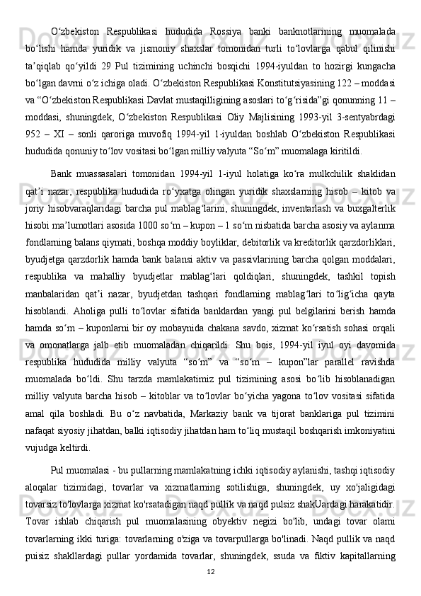 O zbekiston   Respublikasi   hududida   Rossiya   banki   banknotlarining   muomaladaʻ
bo lishi   hamda   yuridik   va   jismoniy   shaxslar   tomonidan   turli   to lovlarga   qabul   qilinishi	
ʻ ʻ
ta qiqlab   qo yildi   29   Pul   tizimining   uchinchi   bosqichi   1994-iyuldan   to   hozirgi   kungacha
ʼ ʻ
bo lgan davrni o z ichiga oladi. O zbekiston Respublikasi Konstitutsiyasining 122 – moddasi
ʻ ʻ ʻ
va “O zbekiston Respublikasi Davlat mustaqilligining asoslari to g risida”gi qonunning 11 –	
ʻ ʻ ʻ
moddasi,   shuningdek,   O zbekiston   Respublikasi   Oliy   Majlisining   1993-yil   3-sentyabrdagi	
ʻ
952   –   XI   –   sonli   qaroriga   muvofiq   1994-yil   1-iyuldan   boshlab   O zbekiston   Respublikasi	
ʻ
hududida qonuniy to lov vositasi bo lgan milliy valyuta “So m” muomalaga kiritildi.	
ʻ ʻ ʻ
Bank   muassasalari   tomonidan   1994-yil   1-iyul   holatiga   ko ra   mulkchilik   shaklidan	
ʻ
qat i   nazar,   respublika   hududida   ro yxatga   olingan   yuridik   shaxslarning   hisob   –   kitob   va	
ʼ ʻ
joriy   hisobvaraqlaridagi   barcha   pul   mablag larini,   shuningdek,   inventarlash   va   buxgalterlik	
ʻ
hisobi ma lumotlari asosida 1000 so m – kupon – 1 so m nisbatida barcha asosiy va aylanma	
ʼ ʻ ʻ
fondlarning balans qiymati, boshqa moddiy boyliklar, debitorlik va kreditorlik qarzdorliklari,
byudjetga  qarzdorlik  hamda   bank   balansi   aktiv  va   passivlarining   barcha   qolgan  moddalari,
respublika   va   mahalliy   byudjetlar   mablag lari   qoldiqlari,   shuningdek,   tashkil   topish	
ʻ
manbalaridan   qat i   nazar,   byudjetdan   tashqari   fondlarning   mablag lari   to lig icha   qayta	
ʼ ʻ ʻ ʻ
hisoblandi.   Aholiga   pulli   to lovlar   sifatida   banklardan   yangi   pul   belgilarini   berish   hamda	
ʻ
hamda so m – kuponlarni bir oy mobaynida chakana savdo, xizmat ko rsatish sohasi orqali	
ʻ ʻ
va   omonatlarga   jalb   etib   muomaladan   chiqarildi.   Shu   bois,   1994-yil   iyul   oyi   davomida
respublika   hududida   milliy   valyuta   “so m”   va   “so m   –   kupon”lar   parallel   ravishda	
ʻ ʻ
muomalada   bo ldi.   Shu   tarzda   mamlakatimiz   pul   tizimining   asosi   bo lib   hisoblanadigan	
ʻ ʻ
milliy   valyuta   barcha   hisob   –   kitoblar   va   to lovlar   bo yicha   yagona   to lov   vositasi   sifatida	
ʻ ʻ ʻ
amal   qila   boshladi.   Bu   o z   navbatida,   Markaziy   bank   va   tijorat   banklariga   pul   tizimini	
ʻ
nafaqat siyosiy jihatdan, balki iqtisodiy jihatdan ham to liq mustaqil boshqarish imkoniyatini	
ʻ
vujudga keltirdi.
Pul muomalasi - bu pullarning mamlakatning ichki iqtisodiy aylanishi, tashqi iqtisodiy
aloqalar   tizimidagi,   tovarlar   va   xizmatlarning   sotilishiga,   shuningdek,   uy   xo'jaligidagi
tovarsiz to'lovlarga xizmat ko'rsatadigan naqd pullik va naqd pulsiz shakUardagi harakatidir.
Tovar   ishlab   chiqarish   pul   muomalasining   obyektiv   negizi   bo'lib,   undagi   tovar   olami
tovarlarning ikki turiga: tovarlarning o'ziga va tovarpullarga bo'linadi. Naqd pullik va naqd
puisiz   shakllardagi   pullar   yordamida   tovarlar,   shuningdek,   ssuda   va   fiktiv   kapitallarning
12