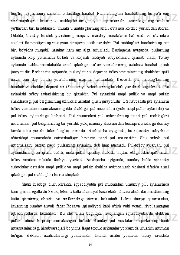 bog'liq;   9)   jismoniy   shaxslar   o'rtasidagi   harakat.   Pul   mablag'lari   harakatining   bu   yo'li   eng
sezilmaydigan,   Iekin   pul   mablag'Iarining   qayta   taqsimIanishi   tizimidagi   eng   muhim
yo'llardan biri hisoblanadi, chunki u mablag'larning aholi o'rtasida ko'chib yurishidan iborat.
Odatda,   bunday   ko'chib   yurishning   maqsadi   maishiy   masalalarni   hal   etish   va   o'z   oilasi
a'zolari  farovonligining muayyan darajasini  tutib turishdir. Pul  mablag'lari  harakatining har
biri   bo'yicha   muqobil   harakat   ham   am   alga   oshiriladi.   Boshqacha   aytganda,   pullarning
aylanishi   ko'p   yo'nalishli   bo'ladi   va   xo'jalik   faoliyati   subyektlarini   qamrab   oladi.   To'loy
aylanishi   ushbu   mamlakatda   amal   qiladigan   to'lov   vositalarining   uzluksiz   harakat   qilish
jarayonidir. Boshqacha aytganda, pul aylanishi deganda to'loy vositalarining shaklidan qat'i
nazar   bun   day   barcha   yositalarning   majmui   tushuniladi.   Bevosita   pul   mablag'Iarining
harakati va cheklar, depozit sertifikatlari ya veksellarning ko'chib yurishi shunga kiradi. Pui
aylanishi   to'loy   ayianishining   bir   qismidir.   Pul   aylanishi   naqd   pullik   va   naqd   puisiz
shakllardagi pul belgilarining uzIuksiz harakat qilish jarayonidir. O'z navbatida pul aylanishi
to'lov vositalari muomalasining ikki shakliga: pul muomalasi (yoki naqd pullar aylanishi) va
pul-to'iov   aylanishiga   bo'linadi.   Pul   muomalasi   pul   aylanishining   naqd   pul   mabIag'lari
muomalasi, pul belgilarining bir yuridik yokijismoniy shaxsiardan boshqa shaxslarga doimiy
tarzda   o'tib   yurishi   bilan   bog'liq   qismidir.   Boshqacha   aytganda,   bu   iqtisodiy   subyektiar
o'rtasidagi   muomalada   qatnashadigan   bevosita   naqd   pul   massasidir.   Shu   tufayli   pul
muomalasini   ba'zan   naqd   pullarning   aylanishi   deb   ham   atashadi.   Pul-to'lov   ayianishi   pul
aylanishining   bir   qismi   bo'lib,   unda   pullar   qanday   shaklda   taqdim   etilganidan   qat'i   nazar
to'lov   vositasi   sifatida   faoliyat   yuritadi.   Boshqacha   aytganda,   bunday   holda   iqtisodiy
subyektlar   o'rtasida   naqd   pullik   va   naqd   pulsiz   shaklda   ayirboshlash   vositasi   sifatida   amal
qiladigan pul mablag'lari ko'rib chiqiladi. 
Shuni   hisobga   olish   kerakki,   iqtisodiyotda   pul   muomalasi   umumiy   pUl   aylanishida
kam qismni egallashi kerak, lekin u katta ahamiyat kasb etadi, chunki aholi daromadlarining
katta   qismining   olinishi   va   sarflanishiga   xizmat   ko'rsatadi.   Lekin   shunga   qaramasdan,
ishlarning   bunday   ahvoli   faqat   Rossiya   iqtisodiyoti   kabi   o'tish   yoki   yetarli   rivojlanmagan
iqtisodiyotlarda   kuzatiladi.   Bu   shu   bilan   bog'liqki,   rivojlangan   iqtisodiyotlarda   elektron
pullar   tobora   ko'proq   ommalashgan   bo'ladi.   Bunday   pul   vositalari   mijozlarning   bank
muassasalaridagi hisobvaraqlari bo'yicha faqat texnik uskunalar yordamida ishlatish mumkin
bo'igan   elektron   uzatmalardagi   yozuvlardir.   Bunda   ushbu   yozuvlar   tabiiy   ravishda
14