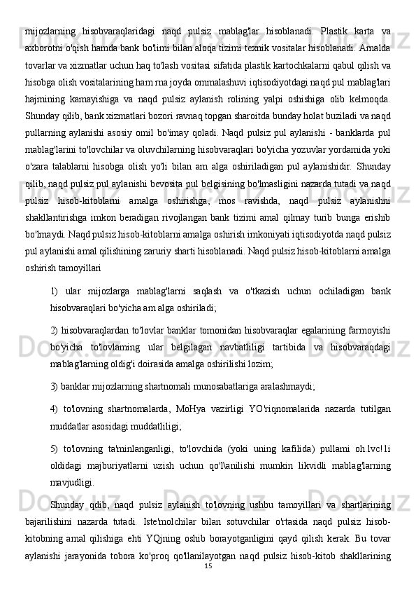 mijozlarning   hisobvaraqlaridagi   naqd   pulsiz   mablag'lar   hisoblanadi.   Plastik   karta   va
axborotni o'qish hamda bank bo'limi bilan aloqa tizimi texnik vositalar hisoblanadi. Arnalda
tovarlar va xizmatlar uchun haq to'lash vositasi sifatida plastik kartochkalarni qabul qilish va
hisobga olish vositalarining ham rna joyda ommalashuvi iqtisodiyotdagi naqd pul mablag'lari
hajmining   kamayishiga   va   naqd   pulsiz   aylanish   rolining   yalpi   oshishiga   olib   kelmoqda.
Shunday qilib, bank xizmatlari bozori ravnaq topgan sharoitda bunday holat buziladi va naqd
pullarning   aylanishi   asosiy   omil   bo'imay   qoladi.   Naqd   pulsiz   pul   aylanishi   -   banklarda   pul
mablag'larini to'lovchilar va oluvchilarning hisobvaraqlari bo'yicha yozuvlar yordamida yoki
o'zara   talablarni   hisobga   olish   yo'li   bilan   am   alga   oshiriladigan   pul   aylanishidir.   Shunday
qilib, naqd pulsiz pul aylanishi bevosita pul belgisining bo'lmasligini nazarda tutadi va naqd
pulsiz   hisob-kitoblarni   amalga   oshirishga,   mos   ravishda,   naqd   pulsiz   aylanishni
shakllantirishga   imkon   beradigan   rivojlangan   bank   tizimi   amal   qilmay   turib   bunga   erishib
bo'lmaydi. Naqd pulsiz hisob-kitoblarni amalga oshirish imkoniyati iqtisodiyotda naqd pulsiz
pul aylanishi amal qilishining zaruriy sharti hisoblanadi. Naqd pulsiz hisob-kitoblarni amalga
oshirish tamoyillari
1)   ular   mijozlarga   mablag'larni   saqlash   va   o'tkazish   uchun   ochiladigan   bank
hisobvaraqlari bo'yicha am alga oshiriladi; 
2) hisobvaraqlardan to'lovlar banklar tomonidan hisobvaraqlar egalarining farmoyishi
bo'yicha   to'lovlaming   ular   belgilagan   navbatliligi   tartibida   va   hisobvaraqdagi
mablag'larning oldig'i doirasida amalga oshirilishi lozim; 
3) banklar mijozlarning shartnomali munosabatlariga aralashmaydi; 
4)   to'lovning   shartnomalarda,   MoHya   vazirligi   YO'riqnomalarida   nazarda   tutilgan
muddatlar asosidagi muddatliligi; 
5)   to'lovning   ta'minlanganligi,   to'lovchida   (yoki   uning   kafilida)   pullami   oh.lvc!1i
oldidagi   majburiyatlarni   uzish   uchun   qo'l\anilishi   mumkin   likvidli   mablag'larning
mavjudligi.
Shunday   qdib,   naqd   pulsiz   aylanish   to'lovning   ushbu   tamoyillari   va   shartlarining
bajarilishini   nazarda   tutadi.   Iste'molchilar   bilan   sotuvchilar   o'rtasida   naqd   pulsiz   hisob-
kitobning   amal   qilishiga   ehti   YQjning   oshib   borayotganligini   qayd   qilish   kerak.   Bu   tovar
aylanishi   jarayonida   tobora   ko'proq   qo'llanilayotgan   naqd   pulsiz   hisob-kitob   shakllarining
15
