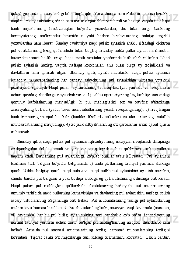 qulayligini nisbatan xavfsizligi bilan bog'Jiqdir. Yana shunga ham e'tiborni qaratish kerakki,
naqd pulsiz aylanishning o'zida ham ayrim o'zgarishlar yuz berdi va hozirgi vaqtda u nafaqat
bank   mijozlarinmg   hisobvaraqlari   bo'yicha   yozuvlardan,   shu   bilan   birga   bankning
kompyuterdagi   ma'lumotlar   bazasida   u   yoki   boshqa   hisobvaraqdagi   holatga   tegishli
yozuvlardan   ham   iborat.   Sunday   evolutsiya   naqd   pulsiz   aylanish   shakli   sifatidagi   elektron
pul   vositalarining   keng   qo'l\anilishi   bilan   bog'liq.   Bunday   holda   pullar   aynan   ma'ilimotiar
bazasidan   iborat   bo'Jib.   unga   faqat   texnik   vositalar   yordamida   kirib   olish   mllmkin.   Naqd
pulsiz   aylanish   hozirgi   vaqtda   nafaqat   korxonalar,   shu   bilan   birga   uy   xo'jaliklari   va
davlatlarni   ham   qamrab   olgan.   Shunday   qilib,   aytish   mumkinki.   naqd   pulsiz   aylanish
iqtisodiy   munosabatlaming   har   qanday   subyektining   pul   aylanishiga   nisbatan   yetakchi
pozitsiyani   egallaydi   Naqd   puIsi::   ay1an1shning   to'laroq   faoHyat   yuritishi   va   rivojlanishi
uchun quyidagi shartlarga rioya etish zarur: 1) ushbu operatsiyaning legitimliligi xususidagi
qonuniy   kafolatlarning   mavjudJigi;   2)   pul   mablag'larini   tez   va   xavfsiz   o'tkazishga
zaruriyatning   bo'lishi   (ya'ni,   tovar   munosabatlarning   yetarli   rivojlanganligi);   3)   rivojlangan
bank   tizimining   mavjud   bo'   lishi   (banklar   filiallarL   bo'limlari   va   ular   o'rtasidagi   vakillik
munosabatlarining mavjudligi); 4) xo'jalik sllbyektlarining o'z qarorlarini erkin qabul qilishi
imkoniyati.
Shunday  qilib,  naqd  pulsiz  pul  aylanishi   iqtisodiyotning   muayyan  rivojlanish   darajasiga
erishganligidan   dalolat   beradi   va   yanada   ravnaq   topish   uchun   qo'shimcha   imkoniyatlarni
taqdim   etadi.   Davlatning   puJ   aylanishiga   ko'pJab   omillar   ta'sir   kO'rsatadi.   Pul   aylanishi
tuzilmasi   turli   belgilar   bo'yicha   belgilanadi:   I)   unda   pUllarning   faoliyat   yuritishi   shakliga
qarab.   Ushbu   beJgiga   qarab   naqd   pulsiz   va   naqd   pullik   pul   aylanishini   ajratish   mumkin,
chunki barcha pul belgilari u yoki boshqa shaklga eg qo'llanilishining oshishiga olib keladi.
Naqd   pulsiz   pul   mablag'lari   qo'llanilishi   chastotasining   ko'payishi   pul   muomalasining
umumiy tarkibida naqd pullarning kamayishiga va davlatning pul aylanishini tanibga solish
asosiy   uslublarining   o'zgarishiga   olib   keladi.   Pul   nJuomalasining   tezligi   pul   aylanishining
muhim tavsifnomasi hisoblanadi. Bu shu bilan bog'liqki, muayyan vaqt davomida (masalan,
yil   davomida)   har   bir   pul   birligi   aylanishining   soni   qanchalik   ko'p   bo'lsa,   iqtisodiyotning
normal   faoliyat   yuritishi   uchun   zarur   bo'lgan   pulmablag'larining   miqdori   shunchalik   kam
bo'ladi.   Arnalda   pul   massasi   muomalasining   tezligi   daromad   muomalasining   tezligini
ko'rsatadi.   Tijorat   banki   o'z   mijozlariga   turli   xildagi   xizmatlarni   ko'rsatadi.   Lekin   baribir,
16