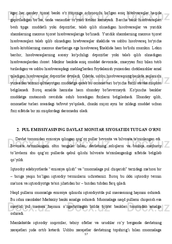 agar   har   qanday   tijorat   banki   o'z   mijoziga   ochmoqchi   bo'lgan   aniq   hisobvaraqlar   haqida
gapiriladigan   bo'Isa,   unda   variantlar   ro'yxati   keskin   kamayadi.   Barcha   bank   hisobvaraqlari
besh   tipga:   muddatIi   yoki   depozitlar,   talab   qilib   olinadigan   hisobvaraqlar   va   yuridik
shaxslarning   maxsus   tijorat   hisobvaraqlariga   bo'linadi.   Yuridik   shaxslarning   maxsus   tijorat
hisobvaraqlari   talab   qilib   olinadigan   hiwbvaraqlar   shaklida   va   ushbu   hisobvaraq   bo'yicha
hisob-kitoblarning maxsus shartlariga ega hisobvaraq $haklida ham bo'lishi mumkin. Lekin
baribir,   hisobvaraqlarning   asosiy   ko'pchiligi   depozitlar   yoki   talab   qilib   olinadigan
hisobvaraqlardan   iborat.   Mazkur   bankda   aniq   muddat   davomida,   muayyan   foiz   bilan   tutib
turiladigan va ushbu hisobvaraqdagi mablag'lardan foydalanish yuzasidan cheklanishlar amal
qiladigan hisobvaraqlar depozitlar deyiladi. Odatda, ushbu hisobvaraqning bankda saqlanishi
yuzasidan taxmin qiltnayotgan muddatga qarab bu omonat turi bo'yicha foizli stavka miqdori
belgilanadi.   Biroq   amalda   hamisha   ham   shunday   bo'lavermaydi.   Ko'pincha   banklar
muddatga   mutanosib   ravishda   oshib   boradigan   foizlarni   belgilashadi.   Shunday   qilib,
omonatlar   turlari   orasidagi   tafovut   yo'qoladi,   chunki   mijoz   ayni   bir   xildagi   muddat   uchun
foiz sifatida bir xii miqdordagi daromadni oladi. 
2. PUL EMISSIYASINING DAVLAT MONITAR SIYOSATIDI TUTGAN O’RNI
Davlat tomonidan emissiya qilingan qog’oz pullar bevosita va bilvosita ta'minlangan edi.
Bevosita   ta'minlangani   oltin   tangalar   bilan,   davlatning   soliqlarni   va   boshqa   majburiy
to’lovlarni   shu   qog’oz   pullarda   qabul   qilishi   bilvosita   ta'minlanganligi   sifatida   belgilab
qo’yildi.
Iqtisodiy adabiyotlarda “emissiya qilish” va “muomalaga pul chiqarish” tarzidagi ma'nosi bir
–   biriga   yaqin   bo’lgan   iqtisodiy   terminlarni   uchratamiz.   Biroq   bu   ikki   iqtisodiy   termin
ma'nosi va iqtisodiyotga ta'siri jihatidan bir – biridan tubdan farq qiladi.
Naqd  pullarni   muomalga  emissiya   qilinishi  iqtisodiyotda  pul  massasining   hajmini   oshiradi.
Bu ishni mamlakat Markaziy banki amalga oshiradi. Muomalaga naqd pullarni chiqarish esa
mavjud   pul   massasi   hajmini   o’zgartirmagan   holda   tijorat   banklari   tomonidan   amalga
oshiradi. 
Mamlakatda   iqtisodiy   inqirozlar,   tabiiy   ofatlar   va   urushlar   ro’y   berganda   davlatning
xarajatlari   juda   ortib   ketardi.   Ushbu   xarajatlar   davlatning   topshirig’i   bilan   muomalaga
17
