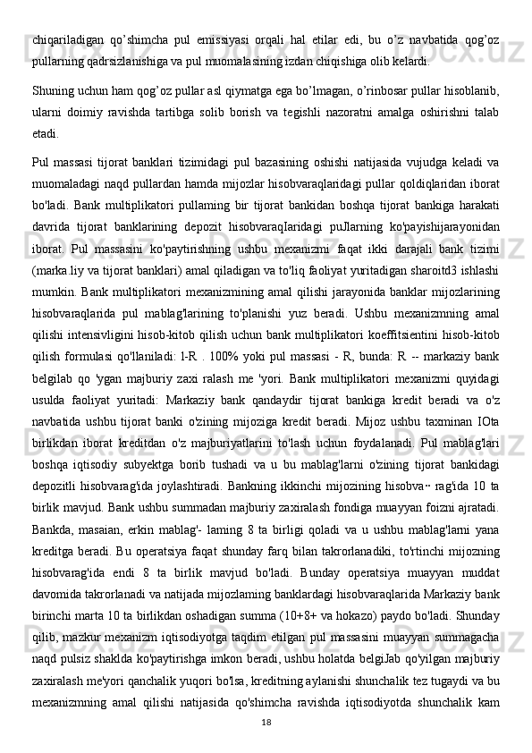 chiqariladigan   qo’shimcha   pul   emissiyasi   orqali   hal   etilar   edi,   bu   o’z   navbatida   qog’oz
pullarning qadrsizlanishiga va pul muomalasining izdan chiqishiga olib kelardi.  
Shuning uchun ham qog’oz pullar asl qiymatga ega bo’lmagan, o’rinbosar pullar hisoblanib,
ularni   doimiy   ravishda   tartibga   solib   borish   va   tegishli   nazoratni   amalga   oshirishni   talab
etadi.
Pul   massasi   tijorat   banklari   tizimidagi   pul   bazasining   oshishi   natijasida   vujudga   keladi   va
muomaladagi naqd pullardan hamda mijozlar hisobvaraqlaridagi  pullar  qoldiqlaridan iborat
bo'ladi.   Bank   multiplikatori   pullaming   bir   tijorat   bankidan   boshqa   tijorat   bankiga   harakati
davrida   tijorat   banklarining   depozit   hisobvaraqIaridagi   puJlarning   ko'payishijarayonidan
iborat.   Pul   massasini   ko'paytirishning   ushbu   mexanizmi   faqat   ikki   darajali   bank   tizimi
(marka.liy va tijorat banklari) amal qiladigan va to'liq faoliyat yuritadigan sharoitd3 ishlashi
mumkin.  Bank   multiplikatori   mexanizmining  amal   qilishi   jarayonida   banklar   mijozlarining
hisobvaraqlarida   pul   mablag'larining   to'planishi   yuz   beradi.   Ushbu   mexanizmning   amal
qilishi intensivligini  hisob-kitob qilish uchun bank multiplikatori koeffitsientini  hisob-kitob
qilish   formulasi   qo'llaniladi:   l-R   .   100%   yoki   pul   massasi   -   R,   bunda:   R   --   markaziy   bank
belgilab   qo   'ygan   majburiy   zaxi   ralash   me   'yori.   Bank   multiplikatori   mexanizmi   quyidagi
usulda   faoliyat   yuritadi:   Markaziy   bank   qandaydir   tijorat   bankiga   kredit   beradi   va   o'z
navbatida   ushbu   tijorat   banki   o'zining   mijoziga   kredit   beradi.   Mijoz   ushbu   taxminan   IOta
birlikdan   iborat   kreditdan   o'z   majburiyatlarini   to'lash   uchun   foydalanadi.   Pul   mablag'lari
boshqa   iqtisodiy   subyektga   borib   tushadi   va   u   bu   mablag'larni   o'zining   tijorat   bankidagi
depozitli   hisobvarag'ida   joylashtiradi.   Bankning   ikkinchi   mijozining   hisobva··   rag'ida   10   ta
birlik mavjud. Bank ushbu summadan majburiy zaxiralash fondiga muayyan foizni ajratadi.
Bankda,   masaian,   erkin   mablag'-   laming   8   ta   birligi   qoladi   va   u   ushbu   mablag'larni   yana
kreditga   beradi.   Bu   operatsiya   faqat   shunday   farq   bilan   takrorlanadiki,   to'rtinchi   mijozning
hisobvarag'ida   endi   8   ta   birlik   mavjud   bo'ladi.   Bunday   operatsiya   muayyan   muddat
davomida takrorlanadi va natijada mijozlaming banklardagi hisobvaraqlarida Markaziy bank
birinchi marta 10 ta birlikdan oshadigan summa (10+8+ va hokazo) paydo bo'ladi. Shunday
qilib,   mazkur   mexanizm   iqtisodiyotga   taqdim   etilgan   pul   massasini   muayyan   summagacha
naqd pulsiz shaklda ko'paytirishga imkon beradi, ushbu holatda belgiJab qo'yilgan majburiy
zaxiralash me'yori qanchalik yuqori bo'lsa, kreditning aylanishi shunchalik tez tugaydi va bu
mexanizmning   amal   qilishi   natijasida   qo'shimcha   ravishda   iqtisodiyotda   shunchalik   kam
18