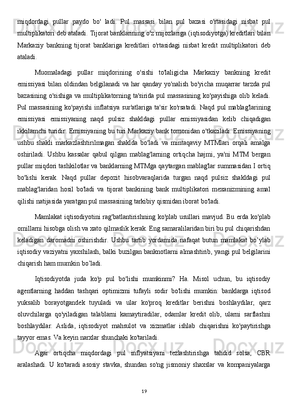 miqdordagi   pullar   paydo   bo'   ladi.   Pul   massasi   bilan   pul   bazasi   o'rtasidagi   nisbat   pul
multiplikatori deb ataladi. Tijorat banklarining o'z mijozlariga (iqtisodiyotga) kreditlari bilan
Markaziy   bankning   tijorat   banklariga   kreditlari   o'rtasidagi   nisbat   kredit   multiplikatori   deb
ataladi.
Muomaladagi   pullar   miqdorining   o'sishi   to'laligicha   Markaziy   bankning   kredit
emissiyasi  bilan oldindan belgilanadi  va  har  qanday  yo'nalish bo'yicha  muqarrar  tarzda pul
bazasining o'sishiga  va multiplikatorning ta'sirida pul massasining  ko'payishiga olib keladi.
Pul   massasining   ko'payishi   inflatsiya   sur'atlariga   ta'sir   ko'rsatadi.   Naqd   pul   mablag'larining
emissiyasi   emissiyaning   naqd   pulsiz   shakldagi   pullar   emissiyasidan   kelib   chiqadigan
ikkilamchi turidir. Emissiyaning bu turi Markaziy bank tomonidan o'tkaziladi. Emissiyaning
ushbu   shakli   markazlashtirilmagan   shaklda   bo'ladi   va   mintaqaviy   MTMlari   orqali   amalga
oshiriladi.   Ushbu   kassalar   qabul   qilgan   mablag'larning   ortiqcha   hajmi,   ya'ni   MTM   bergan
pullar miqdori tashkilotlar va banklarning MTMga qaytargan mablag'lar summasidan I ortiq
bo'lishi   kerak.   Naqd   pullar   depozit   hisobvaraqlarida   turgan   naqd   pulsiz   shakldagi   pul
mablag'laridan   hosil   bo'ladi   va   tijorat   bankining   bank   multiplikatori   mexanizmining   amal
qilishi natijasida yaratgan pul massasining tarkibiy qismidan iborat bo'ladi.
Mamlakat  iqtisodiyotini rag'batlantirishning ko'plab usullari mavjud. Bu erda ko'plab
omillarni hisobga olish va xato qilmaslik kerak. Eng samaralilaridan biri bu pul chiqarishdan
keladigan   daromadni   oshirishdir.   Ushbu   tartib   yordamida   nafaqat   butun   mamlakat   bo’ylab
iqtisodiy vaziyatni yaxshilash, balki buzilgan banknotlarni almashtirib, yangi pul belgilarini
chiqarish ham mumkin bo’ladi.
Iqtisodiyotda   juda   ko'p   pul   bo'lishi   mumkinmi?   Ha.   Misol   uchun,   bu   iqtisodiy
agentlarning   haddan   tashqari   optimizmi   tufayli   sodir   bo'lishi   mumkin:   banklarga   iqtisod
yuksalib   borayotgandek   tuyuladi   va   ular   ko'proq   kreditlar   berishni   boshlaydilar,   qarz
oluvchilarga   qo'yiladigan   talablarni   kamaytiradilar,   odamlar   kredit   olib,   ularni   sarflashni
boshlaydilar.   Aslida,   iqtisodiyot   mahsulot   va   xizmatlar   ishlab   chiqarishni   ko'paytirishga
tayyor emas. Va keyin narxlar shunchaki ko'tariladi.
Agar   ortiqcha   miqdordagi   pul   inflyatsiyani   tezlashtirishga   tahdid   solsa,   CBR
aralashadi.   U   ko'taradi   asosiy   stavka,   shundan   so'ng   jismoniy   shaxslar   va   kompaniyalarga
19