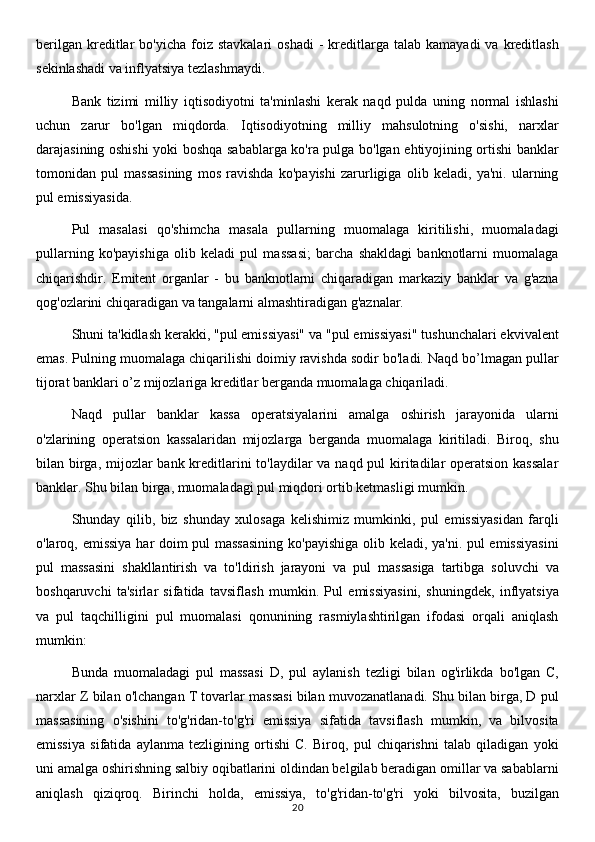 berilgan   kreditlar   bo'yicha  foiz  stavkalari  oshadi   -  kreditlarga  talab  kamayadi  va   kreditlash
sekinlashadi va inflyatsiya tezlashmaydi.
Bank   tizimi   milliy   iqtisodiyotni   ta'minlashi   kerak   naqd   pulda   uning   normal   ishlashi
uchun   zarur   bo'lgan   miqdorda.   Iqtisodiyotning   milliy   mahsulotning   o'sishi,   narxlar
darajasining oshishi yoki boshqa sabablarga ko'ra pulga bo'lgan ehtiyojining ortishi banklar
tomonidan   pul   massasining   mos   ravishda   ko'payishi   zarurligiga   olib   keladi,   ya'ni.   ularning
pul emissiyasida.
Pul   masalasi   qo'shimcha   masala   pullarning   muomalaga   kiritilishi,   muomaladagi
pullarning   ko'payishiga   olib   keladi   pul   massasi;   barcha   shakldagi   banknotlarni   muomalaga
chiqarishdir.   Emitent   organlar   -   bu   banknotlarni   chiqaradigan   markaziy   banklar   va   g'azna
qog'ozlarini chiqaradigan va tangalarni almashtiradigan g'aznalar.
Shuni ta'kidlash kerakki, "pul emissiyasi" va "pul emissiyasi" tushunchalari ekvivalent
emas. Pulning muomalaga chiqarilishi doimiy ravishda sodir bo'ladi. Naqd bo’lmagan pullar
tijorat banklari o’z mijozlariga kreditlar berganda muomalaga chiqariladi.
Naqd   pullar   banklar   kassa   operatsiyalarini   amalga   oshirish   jarayonida   ularni
o'zlarining   operatsion   kassalaridan   mijozlarga   berganda   muomalaga   kiritiladi.   Biroq,   shu
bilan birga, mijozlar  bank kreditlarini  to'laydilar va naqd pul  kiritadilar operatsion kassalar
banklar. Shu bilan birga, muomaladagi pul miqdori ortib ketmasligi mumkin.
Shunday   qilib,   biz   shunday   xulosaga   kelishimiz   mumkinki,   pul   emissiyasidan   farqli
o'laroq, emissiya har doim pul massasining ko'payishiga olib keladi, ya'ni. pul emissiyasini
pul   massasini   shakllantirish   va   to'ldirish   jarayoni   va   pul   massasiga   tartibga   soluvchi   va
boshqaruvchi   ta'sirlar   sifatida   tavsiflash   mumkin.   Pul   emissiyasini,   shuningdek,   inflyatsiya
va   pul   taqchilligini   pul   muomalasi   qonunining   rasmiylashtirilgan   ifodasi   orqali   aniqlash
mumkin:
Bunda   muomaladagi   pul   massasi   D,   pul   aylanish   tezligi   bilan   og'irlikda   bo'lgan   C,
narxlar Z bilan o'lchangan T tovarlar massasi bilan muvozanatlanadi. Shu bilan birga, D pul
massasining   o'sishini   to'g'ridan-to'g'ri   emissiya   sifatida   tavsiflash   mumkin,   va   bilvosita
emissiya   sifatida   aylanma   tezligining   ortishi   C.   Biroq,   pul   chiqarishni   talab   qiladigan   yoki
uni amalga oshirishning salbiy oqibatlarini oldindan belgilab beradigan omillar va sabablarni
aniqlash   qiziqroq.   Birinchi   holda,   emissiya,   to'g'ridan-to'g'ri   yoki   bilvosita,   buzilgan
20
