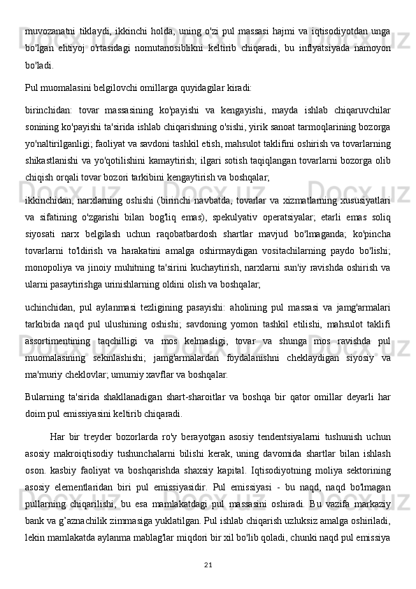 muvozanatni   tiklaydi,   ikkinchi   holda,   uning   o'zi   pul   massasi   hajmi   va   iqtisodiyotdan   unga
bo'lgan   ehtiyoj   o'rtasidagi   nomutanosiblikni   keltirib   chiqaradi,   bu   inflyatsiyada   namoyon
bo'ladi.
Pul muomalasini belgilovchi omillarga quyidagilar kiradi:
birinchidan:   tovar   massasining   ko'payishi   va   kengayishi,   mayda   ishlab   chiqaruvchilar
sonining ko'payishi ta'sirida ishlab chiqarishning o'sishi, yirik sanoat tarmoqlarining bozorga
yo'naltirilganligi; faoliyat va savdoni tashkil etish, mahsulot taklifini oshirish va tovarlarning
shikastlanishi  va yo'qotilishini kamaytirish; ilgari sotish taqiqlangan tovarlarni bozorga olib
chiqish orqali tovar bozori tarkibini kengaytirish va boshqalar;
ikkinchidan,   narxlarning   oshishi   (birinchi   navbatda,   tovarlar   va   xizmatlarning   xususiyatlari
va   sifatining   o'zgarishi   bilan   bog'liq   emas),   spekulyativ   operatsiyalar;   etarli   emas   soliq
siyosati   narx   belgilash   uchun   raqobatbardosh   shartlar   mavjud   bo'lmaganda;   ko'pincha
tovarlarni   to'ldirish   va   harakatini   amalga   oshirmaydigan   vositachilarning   paydo   bo'lishi;
monopoliya  va  jinoiy  muhitning  ta'sirini  kuchaytirish,   narxlarni   sun'iy   ravishda   oshirish  va
ularni pasaytirishga urinishlarning oldini olish va boshqalar;
uchinchidan,   pul   aylanmasi   tezligining   pasayishi:   aholining   pul   massasi   va   jamg'armalari
tarkibida   naqd   pul   ulushining   oshishi;   savdoning   yomon   tashkil   etilishi,   mahsulot   taklifi
assortimentining   taqchilligi   va   mos   kelmasligi,   tovar   va   shunga   mos   ravishda   pul
muomalasining   sekinlashishi;   jamg'armalardan   foydalanishni   cheklaydigan   siyosiy   va
ma'muriy cheklovlar; umumiy xavflar va boshqalar.
Bularning   ta'sirida   shakllanadigan   shart-sharoitlar   va   boshqa   bir   qator   omillar   deyarli   har
doim pul emissiyasini keltirib chiqaradi.
Har   bir   treyder   bozorlarda   ro'y   berayotgan   asosiy   tendentsiyalarni   tushunish   uchun
asosiy   makroiqtisodiy   tushunchalarni   bilishi   kerak,   uning   davomida   shartlar   bilan   ishlash
oson.   kasbiy   faoliyat   va   boshqarishda   shaxsiy   kapital.   Iqtisodiyotning   moliya   sektorining
asosiy   elementlaridan   biri   pul   emissiyasidir.   Pul   emissiyasi   -   bu   naqd,   naqd   bo'lmagan
pullarning   chiqarilishi,   bu   esa   mamlakatdagi   pul   massasini   oshiradi.   Bu   vazifa   markaziy
bank va g’aznachilik zimmasiga yuklatilgan. Pul ishlab chiqarish uzluksiz amalga oshiriladi,
lekin mamlakatda aylanma mablag'lar miqdori bir xil bo'lib qoladi, chunki naqd pul emissiya
21