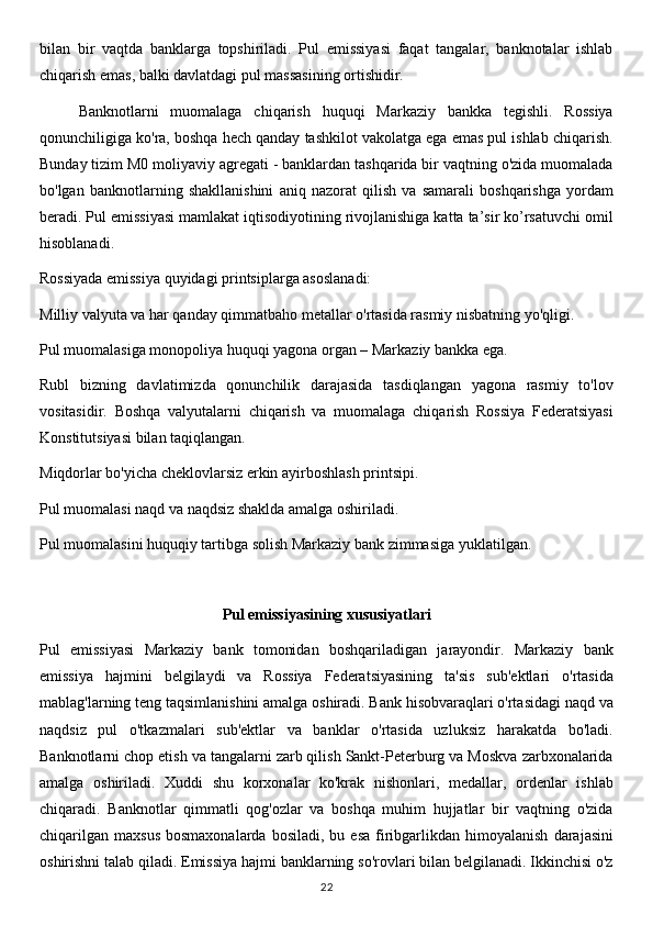 bilan   bir   vaqtda   banklarga   topshiriladi.   Pul   emissiyasi   faqat   tangalar,   banknotalar   ishlab
chiqarish emas, balki davlatdagi pul massasining ortishidir.
Banknotlarni   muomalaga   chiqarish   huquqi   Markaziy   bankka   tegishli.   Rossiya
qonunchiligiga ko'ra, boshqa hech qanday tashkilot vakolatga ega emas pul ishlab chiqarish.
Bunday tizim M0 moliyaviy agregati - banklardan tashqarida bir vaqtning o'zida muomalada
bo'lgan   banknotlarning   shakllanishini   aniq   nazorat   qilish   va   samarali   boshqarishga   yordam
beradi. Pul emissiyasi mamlakat iqtisodiyotining rivojlanishiga katta ta’sir ko’rsatuvchi omil
hisoblanadi.
Rossiyada emissiya quyidagi printsiplarga asoslanadi: 
Milliy valyuta va har qanday qimmatbaho metallar o'rtasida rasmiy nisbatning yo'qligi.
Pul muomalasiga monopoliya huquqi yagona organ – Markaziy bankka ega.
Rubl   bizning   davlatimizda   qonunchilik   darajasida   tasdiqlangan   yagona   rasmiy   to'lov
vositasidir.   Boshqa   valyutalarni   chiqarish   va   muomalaga   chiqarish   Rossiya   Federatsiyasi
Konstitutsiyasi bilan taqiqlangan.
Miqdorlar bo'yicha cheklovlarsiz erkin ayirboshlash printsipi.
Pul muomalasi naqd va naqdsiz shaklda amalga oshiriladi.
Pul muomalasini huquqiy tartibga solish Markaziy bank zimmasiga yuklatilgan.
Pul emissiyasining xususiyatlari
Pul   emissiyasi   Markaziy   bank   tomonidan   boshqariladigan   jarayondir.   Markaziy   bank
emissiya   hajmini   belgilaydi   va   Rossiya   Federatsiyasining   ta'sis   sub'ektlari   o'rtasida
mablag'larning teng taqsimlanishini amalga oshiradi. Bank hisobvaraqlari o'rtasidagi naqd va
naqdsiz   pul   o'tkazmalari   sub'ektlar   va   banklar   o'rtasida   uzluksiz   harakatda   bo'ladi.
Banknotlarni chop etish va tangalarni zarb qilish Sankt-Peterburg va Moskva zarbxonalarida
amalga   oshiriladi.   Xuddi   shu   korxonalar   ko'krak   nishonlari,   medallar,   ordenlar   ishlab
chiqaradi.   Banknotlar   qimmatli   qog'ozlar   va   boshqa   muhim   hujjatlar   bir   vaqtning   o'zida
chiqarilgan   maxsus   bosmaxonalarda  bosiladi,   bu  esa   firibgarlikdan  himoyalanish   darajasini
oshirishni talab qiladi. Emissiya hajmi banklarning so'rovlari bilan belgilanadi. Ikkinchisi o'z
22